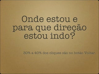 Onde estou e
para que direção
  estou indo?
  30% a 40% dos cliques são no botão Voltar.
 