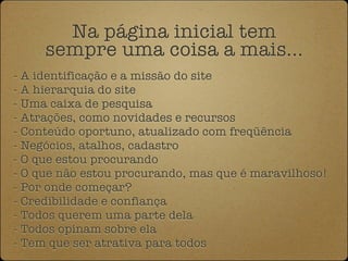 Na página inicial tem
     sempre uma coisa a mais...
- A identificação e a missão do site
- A hierarquia do site
- Uma caixa de pesquisa
- Atrações, como novidades e recursos
- Conteúdo oportuno, atualizado com freqüência
- Negócios, atalhos, cadastro
- O que estou procurando
- O que não estou procurando, mas que é maravilhoso!
- Por onde começar?
- Credibilidade e confiança
- Todos querem uma parte dela
- Todos opinam sobre ela
- Tem que ser atrativa para todos
 