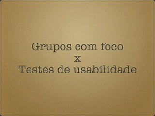 Grupos com foco
          x
Testes de usabilidade
 