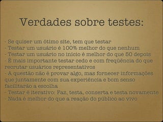 Verdades sobre testes:
- Se quiser um ótimo site, tem que testar
- Testar um usuário é 100% melhor do que nenhum
- Testar um usuário no início é melhor do que 50 depois
- É mais importante testar cedo e com freqüência do que
recrutar usuários representativos
- A questão não é provar algo, mas fornecer informações
que juntamente com sua experiência e bom senso
facilitarão a escolha
- Testar é iterativo: Faz, testa, conserta e testa novamente
- Nada é melhor do que a reação do público ao vivo
 