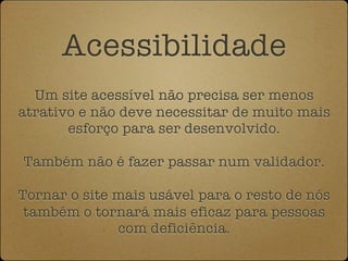 Acessibilidade
  Um site acessível não precisa ser menos
atrativo e não deve necessitar de muito mais
       esforço para ser desenvolvido.

Também não é fazer passar num validador.

Tornar o site mais usável para o resto de nós
 também o tornará mais eficaz para pessoas
              com deficiência.
 