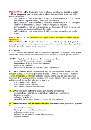 (IMPORTANTE) 6.2.7.1 Em qualquer ponto de utilização da instalação, a queda de tensão
verificada não deve ser superior aos seguintes valores, dados em relação ao valor da tensão
nominal da instalação:
a) 7%, calculados a partir dos terminais secundários do transformador MT/BT, no caso de
transformador de propriedade da(s) unidade(s) consumidora(s);
b) 7%, calculados a partir dos terminais secundários do transformador MT/BT da empresa
distribuidora de eletricidade, quando o ponto de entrega for aí localizado;
c) 5%, calculados a partir do ponto de entrega, nos demais casos de ponto de entrega com
fornecimento em tensão secundária de distribuição;
d) 7%, calculados a partir dos terminais de saída do gerador, no caso de grupo gerador
próprio.
(IMPORTANTE) 6.2.7.2 Em nenhum caso a queda de tensão nos circuitos terminais pode ser
superior a 4%.
(IMPORTANTE) 6.2.7.3 Quedas de tensão maiores que as indicadas em 6.2.7.1 são permitidas
para equipamentos com corrente de partida elevada, durante o período de partida, desde que dentro
dos limites permitidos em suas normas respectivas.
6.2.8 Conexões
6.2.8.1 As conexões de condutores entre si e com outros componentes da instalação devem garantir
continuidade elétrica durável, adequada suportabilidade mecânica e adequada proteção mecânica.
6.2.8.2 Na seleção dos meios de conexão devem serconsiderados:
a) o material dos condutores, incluindo sua isolação;
b) a quantidade de fios e formato dos condutores;
c) a seção dos condutores;
d) o número de condutores a serem conectados conjuntamente.
6.2.11.1.6 As dimensões internas dos eletrodutos e de suas conexões devem permitir que, após
montagem da linha, os condutores possam ser instalados e retirados com facilidade. Para tanto:
a) a taxa de ocupação do eletroduto, dada pelo quociente entre a soma das áreas das seções
transversais dos condutores previstos, calculadas com base no diâmetro externo, e a área útil da
seção transversal do eletroduto, não deve ser superior a:
- 53% no caso de um condutor;
- 31% no caso de dois condutores;
- 40% no caso de três ou mais condutores;
NOTA O seccionamento pode ser realizado, por exemplo, por meio de:
a) seccionadores e interruptores seccionadores, multipolares ou unipolares;
b) plugues e tomadas;
c) fusíveis (remoção de);
d) terminais especiais que dispensem a desconexão dos condutores.
NOTA O seccionamento para manutenção mecânica pode serrealizado, por exemplo, por meio
de:
a) seccionadores multipolares;
b) interruptores seccionadores multipolares;
c) disjuntores multipolares;
d) dispositivos de comando atuando sobre contatores;
e) plugues e tomadas.
 