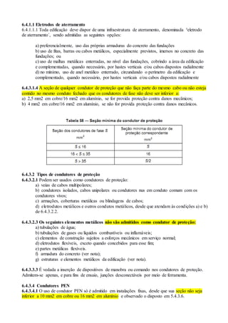 6.4.1.1 Eletrodos de aterramento
6.4.1.1.1 Toda edificação deve dispor de uma infraestrutura de aterramento, denominada ³eletrodo
de aterramento´, sendo admitidas as seguintes opções:
a) preferencialmente, uso das próprias armaduras do concreto das fundações
b) uso de fitas, barras ou cabos metálicos, especialmente previstos, imersos no concreto das
fundações; ou
c) uso de malhas metálicas enterradas, no nível das fundações, cobrindo a área da edificação
e complementadas, quando necessário, por hastes verticais e/ou cabos dispostos radialmente
d) no mínimo, uso de anel metálico enterrado, circundando o perímetro da edificação e
complementado, quando necessário, por hastes verticais e/ou cabos dispostos radialmente
6.4.3.1.4 A seção de qualquer condutor de proteção que não faça parte do mesmo cabo ou não esteja
contido no mesmo conduto fechado que os condutores de fase não deve ser inferior a:
a) 2,5 mm2 em cobre/16 mm2 em alumínio, se for provida proteção contra danos mecânicos;
b) 4 mm2 em cobre/16 mm2 em alumínio, se não for provida proteção contra danos mecânicos.
6.4.3.2 Tipos de condutores de proteção
6.4.3.2.1 Podem ser usados como condutores de proteção:
a) veias de cabos multipolares;
b) condutores isolados, cabos unipolares ou condutores nus em conduto comum com os
condutores vivos;
c) armações, coberturas metálicas ou blindagens de cabos;
d) eletrodutos metálicos e outros condutos metálicos, desde que atendam às condições a) e b)
de 6.4.3.2.2.
6.4.3.2.3 Os seguintes elementos metálicos não são admitidos como condutor de proteção:
a) tubulações de água;
b) tubulações de gases ou líquidos combustíveis ou inflamáveis;
c) elementos de construção sujeitos a esforços mecânicos em serviço normal;
d) eletrodutos flexíveis, exceto quando concebidos para esse fim;
e) partes metálicas flexíveis.
f) armadura do concreto (ver nota);
g) estruturas e elementos metálicos da edificação (ver nota).
6.4.3.3.3 É vedada a inserção de dispositivos de manobra ou comando nos condutores de proteção.
Admitem-se apenas, e para fins de ensaio, junções desconectáveis por meio de ferramenta.
6.4.3.4 Condutores PEN
6.4.3.4.1 O uso de condutor PEN só é admitido em instalações fixas, desde que sua seção não seja
inferior a 10 mm2 em cobre ou 16 mm2 em alumínio e observado o disposto em 5.4.3.6.
 