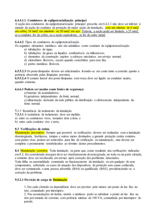 6.4.4.1.1 Condutores de eqüipotencialização principal
A seção dos condutores da eqüipotencialização principal prescrita em 6.4.2.1 não deve ser inferior à
metade da seção do condutor de proteção de maior seção da instalação, com um mínimo de 6 mm2
em cobre, 16 mm2 em alumínio ou 50 mm2 em aço. Todavia, a seção pode ser limitada a 25 mm2,
se o condutor for de cobre, ou a seção equivalente, se for de outro metal.
6.4.4.2 Tipos de condutores de eqüipotencialização
Os seguintes elementos metálicos não são admitidos como condutor de eqüipotencialização:
a) tubulações de água;
b) tubulações de gases ou líquidos combustíveis ou inflamáveis;
c) elementos de construção sujeitos a esforços mecânicos em serviço normal;
d) eletrodutos flexíveis, exceto quando concebidos para esse fim;
e) partes metálicas flexíveis.
6.5.5.2.3 Os porta-lâmpadas devem ser selecionados levando-se em conta tanto a corrente quanto a
potência absorvida pelas lâmpadas previstas.
6.5.5.2.4 O contato lateral dos porta-lâmpadas com rosca deve ser ligado ao condutor neutro,
quando existente.
6.6.6.1 Podem ser usadas como fontes de segurança:
a) baterias de acumuladores;
b) geradores independentes da fonte normal;
c) alimentação derivada da rede pública de distribuição e efetivamente independente da
fonte normal.
7.3.3 Resistência de isolamento da instalação
7.3.3.1 A resistência de isolamento deve ser medida:
a) entre os condutores vivos, tomados dois a dois; e
b) entre cada condutor vivo e terra.
8.3 Verificações de rotina
Manutenção preventiva: Sempre que possível, as verificações devem ser realizadas com a instalação
desenergizada. Invólucros, tampas e outros meios destinados a garantir proteção contra contatos
com partes vivas podem ser removidos para fins de verificação ou manutenção, mas devem ser
completa e prontamente restabelecidos ao término destes procedimentos.
8.4 Manutenção corretiva: Toda instalação ou parte que, como resultado das verificações indicadas
em 8.3, for considerada insegura deve ser imediatamente desenergizada, no todo ou na parte afetada,
e somente deve ser recolocada em serviço após correção dos problemas detectados.
Toda falha ou anormalidade constatada no funcionamento da instalação ou em qualquer de seus
componentes, sobretudo os casos de atuação dos dispositivos de proteção sem causa conhecida,
deve ser comunicada a uma pessoa advertida (BA4) ou qualificada (BA5), providenciando-se a
correção do problema.
9.5.2.1 Previsão de carga de Iluminação
1. Em cada cômodo ou dependência deve ser previsto pelo menos um ponto de luz fixo no
teto, comandado por interruptor.
2. Nas acomodações de hotéis, motéis e similares pode-se substituir o ponto de luz fixo no
teto por tomada de corrente, com potência mínima de 100 VA, comandada por interruptor de
parede.
 