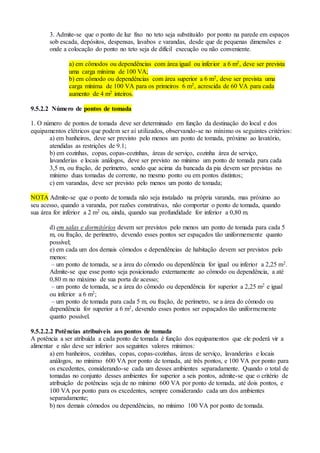 3. Admite-se que o ponto de luz fixo no teto seja substituído por ponto na parede em espaços
sob escada, depósitos, despensas, lavabos e varandas, desde que de pequenas dimensões e
onde a colocação do ponto no teto seja de difícil execução ou não conveniente.
a) em cômodos ou dependências com área igual ou inferior a 6 m2, deve ser prevista
uma carga mínima de 100 VA;
b) em cômodo ou dependências com área superior a 6 m2, deve ser prevista uma
carga mínima de 100 VA para os primeiros 6 m2, acrescida de 60 VA para cada
aumento de 4 m2 inteiros.
9.5.2.2 Número de pontos de tomada
1. O número de pontos de tomada deve ser determinado em função da destinação do local e dos
equipamentos elétricos que podem ser aí utilizados, observando-se no mínimo os seguintes critérios:
a) em banheiros, deve ser previsto pelo menos um ponto de tomada, próximo ao lavatório,
atendidas as restrições de 9.1;
b) em cozinhas, copas, copas-cozinhas, áreas de serviço, cozinha área de serviço,
lavanderias e locais análogos, deve ser previsto no mínimo um ponto de tomada para cada
3,5 m, ou fração, de perímetro, sendo que acima da bancada da pia devem ser previstas no
mínimo duas tomadas de corrente, no mesmo ponto ou em pontos distintos;
c) em varandas, deve ser previsto pelo menos um ponto de tomada;
NOTA Admite-se que o ponto de tomada não seja instalado na própria varanda, mas próximo ao
seu acesso, quando a varanda, por razões construtivas, não comportar o ponto de tomada, quando
sua área for inferior a 2 m2 ou, ainda, quando sua profundidade for inferior a 0,80 m.
d) em salas e dormitórios devem ser previstos pelo menos um ponto de tomada para cada 5
m, ou fração, de perímetro, devendo esses pontos ser espaçados tão uniformemente quanto
possível;
e) em cada um dos demais cômodos e dependências de habitação devem ser previstos pelo
menos:
– um ponto de tomada, se a área do cômodo ou dependência for igual ou inferior a 2,25 m2.
Admite-se que esse ponto seja posicionado externamente ao cômodo ou dependência, a até
0,80 m no máximo de sua porta de acesso;
– um ponto de tomada, se a área do cômodo ou dependência for superior a 2,25 m2 e igual
ou inferior a 6 m2;
– um ponto de tomada para cada 5 m, ou fração, de perímetro, se a área do cômodo ou
dependência for superior a 6 m2, devendo esses pontos ser espaçados tão uniformemente
quanto possível.
9.5.2.2.2 Potências atribuíveis aos pontos de tomada
A potência a ser atribuída a cada ponto de tomada é função dos equipamentos que ele poderá vir a
alimentar e não deve ser inferior aos seguintes valores mínimos:
a) em banheiros, cozinhas, copas, copas-cozinhas, áreas de serviço, lavanderias e locais
análogos, no mínimo 600 VA por ponto de tomada, até três pontos, e 100 VA por ponto para
os excedentes, considerando-se cada um desses ambientes separadamente. Quando o total de
tomadas no conjunto desses ambientes for superior a seis pontos, admite-se que o critério de
atribuição de potências seja de no mínimo 600 VA por ponto de tomada, até dois pontos, e
100 VA por ponto para os excedentes, sempre considerando cada um dos ambientes
separadamente;
b) nos demais cômodos ou dependências, no mínimo 100 VA por ponto de tomada.
 