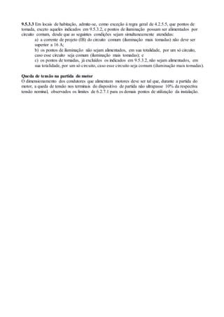 9.5.3.3 Em locais de habitação, admite-se, como exceção à regra geral de 4.2.5.5, que pontos de
tomada, exceto aqueles indicados em 9.5.3.2, e pontos de iluminação possam ser alimentados por
circuito comum, desde que as seguintes condições sejam simultaneamente atendidas:
a) a corrente de projeto (IB) do circuito comum (iluminação mais tomadas) não deve ser
superior a 16 A;
b) os pontos de iluminação não sejam alimentados, em sua totalidade, por um só circuito,
caso esse circuito seja comum (iluminação mais tomadas); e
c) os pontos de tomadas, já excluídos os indicados em 9.5.3.2, não sejam alimentados, em
sua totalidade, por um só circuito, caso esse circuito seja comum (iluminação mais tomadas).
Queda de tensão na partida do motor
O dimensionamento dos condutores que alimentam motores deve ser tal que, durante a partida do
motor, a queda de tensão nos terminais do dispositivo de partida não ultrapasse 10% da respectiva
tensão nominal, observados os limites de 6.2.7.1 para os demais pontos de utilização da instalação.
 