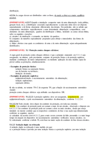distribuição.
4.2.5.6 As cargas devem ser distribuídas entre as fases, de modo a obter-se o maior equilíbrio
possível.
(IMPORTANTE) 4.2.5.7 Quando a instalação comportar mais de uma alimentação (rede pública,
geração local, etc.), a distribuição associada especificamente a cada uma delas deve ser disposta
separadamente e de forma claramente diferenciada das demais. Em particular, não se admite que
componentes vinculados especificamente a uma determinada alimentação compartilhem, com
elementos de outra alimentação, quadros de distribuição e linhas, incluindo as caixas dessas linhas,
salvo as seguintes exceções:
a) circuitos de sinalização e comando, no interior de quadros;
b) conjuntos de manobra especialmente projetados para efetuar o intercâmbio das fontes de
alimentação;
c) linhas abertas e nas quais os condutores de uma e de outra alimentação sejam adequadamente
identificados.
(IMPORTANTE) 5.1 Proteção contra choques elétricos:
A regra geral da proteção contra choques elétricos é que o princípio enunciado em 5.1.1.1 seja
assegurado, no mínimo, pelo provimento conjunto de proteção básica e de proteção supletiva,
mediante combinação de meios independentes ou mediante aplicação de uma medida capaz de
prover ambas as proteções, simultaneamente.
- Exemplos de proteção básica:
isolação básica ou separação básica;
uso de barreira ou invólucro;
limitação da tensão;
- Exemplos de proteção supletiva:
eqüipotencialização e seccionamento automático da alimentação;
isolação suplementar;
separação elétrica.
f) não se admite, na variante TN-C do esquema TN, que a função de seccionamento automático
visando
proteção contra choques elétricos seja atribuída aos dispositivos DR.
(IMPORTANTE) 5.1.2.2.2 A proteção supletiva deve ser assegurada, conjuntamente, por
eqüipotencialização, e pelo seccionamento automático da alimentação, conforme 5.1.2.2.4.
5.1.2.2.3.6 Todo circuito deve dispor de condutor de proteção, em toda sua extensão.
NOTA Um condutor de proteção pode ser comum a mais de um circuito, observado o disposto em
6.4.3.1.5. Um condutor de proteção pode ser comum a dois ou mais circuitos, desde que esteja
instalado no mesmo conduto que os respectivos condutores de fase e sua seção seja dimensionada
conforme as seguintes opções:
a) calculada de acordo com 6.4.3.1.2, para a mais severa corrente de falta presumida e o mais longo
tempo de atuação do dispositivo de seccionamento automático verificados nesses circuitos; ou
b) selecionada conforme a tabela 58, com base na maior seção de condutor de fase desses circuitos.
5.1.2.3 Isolação dupla ou reforçada
A isolação dupla ou reforçada é uma medida em que:
a) a proteção básica é provida por uma isolação básica e a proteção supletiva por uma isolação
 
