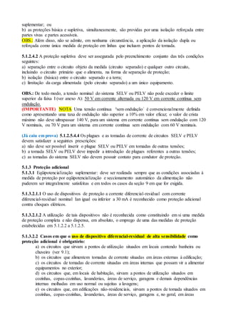 suplementar; ou
b) as proteções básica e supletiva, simultaneamente, são providas por uma isolação reforçada entre
partes vivas e partes acessíveis.
OBS.: Além disso, não se admite, em nenhuma circunstância, a aplicação da isolação dupla ou
reforçada como única medida de proteção em linhas que incluam pontos de tomada.
5.1.2.4.2 A proteção supletiva deve ser assegurada pelo preenchimento conjunto das três condições
seguintes:
a) separação entre o circuito objeto da medida (circuito separado) e qualquer outro circuito,
incluindo o circuito primário que o alimenta, na forma de separação de proteção;
b) isolação (básica) entre o circuito separado e a terra;
c) limitação da carga alimentada (pelo circuito separado) a um único equipamento.
OBS.: De todo modo, a tensão nominal do sistema SELV ou PELV não pode exceder o limite
superior da faixa I (ver anexo A): 50 V em corrente alternada ou 120 V em corrente contínua sem
ondulação.
(IMPORTANTE) NOTA Uma tensão contínua ³sem ondulação´ é convencionalmente definida
como apresentando uma taxa de ondulação não superior a 10% em valor eficaz; o valor de crista
máximo não deve ultrapassar 140 V, para um sistema em corrente contínua sem ondulação com 120
V nominais, ou 70 V para um sistema em corrente contínua sem ondulação com 60 V nominais.
(Já caiu em prova) 5.1.2.5.4.4 Os plugues e as tomadas de corrente de circuitos SELV e PELV
devem satisfazer a seguintes prescrições:
a) não deve ser possível inserir o plugue SELV ou PELV em tomadas de outras tensões;
b) a tomada SELV ou PELV deve impedir a introdução de plugues referentes a outras tensões;
c) as tomadas do sistema SELV não devem possuir contato para condutor de proteção.
5.1.3 Proteção adicional
5.1.3.1 Eqüipotencialização suplementar: deve ser realizada sempre que as condições associadas à
medida de proteção por eqüipotencialização e seccionamento automático da alimentação não
puderem ser integralmente satisfeitas e em todos os casos da seção 9 em que for exigida.
5.1.3.2.1.1 O uso de dispositivos de proteção a corrente diferencial-residual com corrente
diferencial-residual nominal Ian igual ou inferior a 30 mA é reconhecido como proteção adicional
contra choques elétricos.
5.1.3.2.1.2 A utilização de tais dispositivos não é reconhecida como constituindo em si uma medida
de proteção completa e não dispensa, em absoluto, o emprego de uma das medidas de proteção
estabelecidas em 5.1.2.2 a 5.1.2.5.
5.1.3.2.2 Casos em que o uso de dispositivo diferencial-residual de alta sensibilidade como
proteção adicional é obrigatório:
a) os circuitos que sirvam a pontos de utilização situados em locais contendo banheira ou
chuveiro (ver 9.1);
b) os circuitos que alimentem tomadas de corrente situadas em áreas externas à edificação;
c) os circuitos de tomadas de corrente situadas em áreas internas que possam vir a alimentar
equipamentos no exterior;
d) os circuitos que, em locais de habitação, sirvam a pontos de utilização situados em
cozinhas, copas-cozinhas, lavanderias, áreas de serviço, garagens e demais dependências
internas molhadas em uso normal ou sujeitas a lavagens;
e) os circuitos que, em edificações não-residenciais, sirvam a pontos de tomada situados em
cozinhas, copas-cozinhas, lavanderias, áreas de serviço, garagens e, no geral, em áreas
 