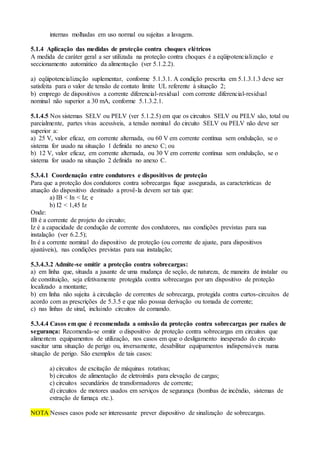 internas molhadas em uso normal ou sujeitas a lavagens.
5.1.4 Aplicação das medidas de proteção contra choques elétricos
A medida de caráter geral a ser utilizada na proteção contra choques é a eqüipotencialização e
seccionamento automático da alimentação (ver 5.1.2.2).
a) eqüipotencialização suplementar, conforme 5.1.3.1. A condição prescrita em 5.1.3.1.3 deve ser
satisfeita para o valor de tensão de contato limite UL referente à situação 2;
b) emprego de dispositivos a corrente diferencial-residual com corrente diferencial-residual
nominal não superior a 30 mA, conforme 5.1.3.2.1.
5.1.4.5 Nos sistemas SELV ou PELV (ver 5.1.2.5) em que os circuitos SELV ou PELV são, total ou
parcialmente, partes vivas acessíveis, a tensão nominal do circuito SELV ou PELV não deve ser
superior a:
a) 25 V, valor eficaz, em corrente alternada, ou 60 V em corrente contínua sem ondulação, se o
sistema for usado na situação 1 definida no anexo C; ou
b) 12 V, valor eficaz, em corrente alternada, ou 30 V em corrente contínua sem ondulação, se o
sistema for usado na situação 2 definida no anexo C.
5.3.4.1 Coordenação entre condutores e dispositivos de proteção
Para que a proteção dos condutores contra sobrecargas fique assegurada, as características de
atuação do dispositivo destinado a provê-la devem ser tais que:
a) IB < In < Iz; e
b) I2 < 1,45 Iz
Onde:
IB é a corrente de projeto do circuito;
Iz é a capacidade de condução de corrente dos condutores, nas condições previstas para sua
instalação (ver 6.2.5);
In é a corrente nominal do dispositivo de proteção (ou corrente de ajuste, para dispositivos
ajustáveis), nas condições previstas para sua instalação;
5.3.4.3.2 Admite-se omitir a proteção contra sobrecargas:
a) em linha que, situada a jusante de uma mudança de seção, de natureza, de maneira de instalar ou
de constituição, seja efetivamente protegida contra sobrecargas por um dispositivo de proteção
localizado a montante;
b) em linha não sujeita à circulação de correntes de sobrecarga, protegida contra curtos-circuitos de
acordo com as prescrições de 5.3.5 e que não possua derivação ou tomada de corrente;
c) nas linhas de sinal, incluindo circuitos de comando.
5.3.4.4 Casos em que é recomendada a omissão da proteção contra sobrecargas por razões de
segurança: Recomenda-se omitir o dispositivo de proteção contra sobrecargas em circuitos que
alimentem equipamentos de utilização, nos casos em que o desligamento inesperado do circuito
suscitar uma situação de perigo ou, inversamente, desabilitar equipamentos indispensáveis numa
situação de perigo. São exemplos de tais casos:
a) circuitos de excitação de máquinas rotativas;
b) circuitos de alimentação de eletroímãs para elevação de cargas;
c) circuitos secundários de transformadores de corrente;
d) circuitos de motores usados em serviços de segurança (bombas de incêndio, sistemas de
extração de fumaça etc.).
NOTA Nesses casos pode ser interessante prever dispositivo de sinalização de sobrecargas.
 