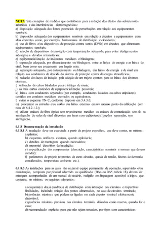 NOTA São exemplos de medidas que contribuem para a redução dos efeitos das sobretensões
induzidas e das interferências eletromagnéticas:
a) disposição adequada das fontes potenciais de perturbações em relação aos equipamentos
sensíveis;
b) disposição adequada dos equipamentos sensíveis em relação a circuitos e equipamentos com
altas correntes como, por exemplo, barramentos de distribuição e elevadores;
c) uso de filtros e/ou dispositivos de proteção contra surtos (DPSs) em circuitos que alimentam
equipamentos sensíveis;
d) seleção de dispositivos de proteção com temporização adequada, para evitar desligamentos
indesejáveis devidos a transitórios;
e) eqüipotencialização de invólucros metálicos e blindagens;
f) separação adequada, por distanciamento ou blindagem, entre as linhas de energia e as linhas de
sinal, bem como seu cruzamento em ângulo reto;
g) separação adequada, por distanciamento ou blindagem, das linhas de energia e de sinal em
relação aos condutores de descida do sistema de proteção contra descargas atmosféricas;
h) redução dos laços de indução pela adoção de um trajeto comum para as linhas dos diversos
sistemas;
i) utilização de cabos blindados para o tráfego de sinais;
j) as mais curtas conexões de eqüipotencialização possíveis;
k) linhas com condutores separados (por exemplo, condutores isolados ou cabos unipolares)
contidas em condutos metálicos aterrados ou equivalentes;
l) evitar o esquema TN-C, conforme disposto em 5.4.3.6;
m) concentrar as entradas e/ou saídas das linhas externas em um mesmo ponto da edificação (ver
nota de 6.4.2.1.2.);
n) utilizar enlaces de fibra óptica sem revestimento metálico ou enlaces de comunicação sem fio na
interligação de redes de sinal dispostas em áreas com eqüipotencializações separadas, sem
interligação.
6.1.8 Documentação da instalação
6.1.8.1 A instalação deve ser executada a partir de projeto específico, que deve conter, no mínimo:
a) plantas;
b) esquemas unifilares e outros, quando aplicáveis;
c) detalhes de montagem, quando necessários;
d) memorial descritivo da instalação;
e) especificação dos componentes (descrição, características nominais e normas que devem
atender);
f) parâmetros de projeto (correntes de curto-circuito, queda de tensão, fatores de demanda
considerados, temperatura ambiente etc.).
6.1.8.3 As instalações para as quais não se prevê equipe permanente de operação, supervisão e/ou
manutenção, composta por pessoal advertido ou qualificado (BA4 ou BA5, tabela 18), devem ser
entregues acompanhadas de um manual do usuário, redigido em linguagem acessível a leigos, que
contenha, no mínimo, os seguintes elementos:
a) esquema(s) do(s) quadro(s) de distribuição com indicação dos circuitos e respectivas
finalidades, incluindo relação dos pontos alimentados, no caso de circuitos terminais;
b) potências máximas que podem ser ligadas em cada circuito terminal efetivamente
disponível;
c) potências máximas previstas nos circuitos terminais deixados como reserva, quando for o
caso;
d) recomendação explícita para que não sejam trocados, por tipos com características
 