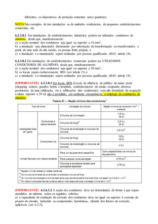 diferentes, os dispositivos de proteção existentes no(s) quadro(s).
NOTA São exemplos de tais instalações as de unidades residenciais, de pequenos estabelecimentos
comerciais, etc.
6.2.3.8.1 Em instalações de estabelecimentos industriais podem ser utilizados condutores de
alumínio, desde que, simultaneamente:
a) a seção nominal dos condutores seja igual ou superior a 16 mm2,
b) a instalação seja alimentada diretamente por subestação de transformação ou transformador, a
partir de uma rede de alta tensão, ou possua fonte própria, e
c) a instalação e a manutenção sejam realizadas por pessoas qualificadas (BA5, tabela 18).
6.2.3.8.2 Em instalações de estabelecimentos comerciais podem ser UTILIZADOS
CONDUTORES DE ALUMÍNIO, desde que, simultaneamente:
a) a seção nominal dos condutores seja igual ou superior a 50 mm2,
b) os locais sejam exclusivamente BD1 (ver tabela 21) e
c) a instalação e a manutenção sejam realizadas por pessoas qualificadas (BA5, tabela 18).
(IMPORTANTE) 6.2.3.8.3 Em locais BD4 (Locais de afluência de público de maior porte
(shopping centers, grandes hotéis e hospitais, estabelecimento de ensino ocupando diversos
pavimentos de uma edificação, etc.); edificações não- residenciais com alta densidade de ocupação
e altura superior a 28 m) não é permitido, em nenhuma circunstância, o emprego de condutores de
alumínio.
(IMPORTANTE) 6.2.6.1.2 A seção dos condutores deve ser determinada de forma a que sejam
atendidos, no mínimo, todos os seguintes critérios:
a) a capacidade de condução de corrente dos condutores deve ser igual ou superior à corrente de
projeto do circuito, incluindo as componentes harmônicas, afetada dos fatores de correção
aplicáveis (ver 6.2.5);
 