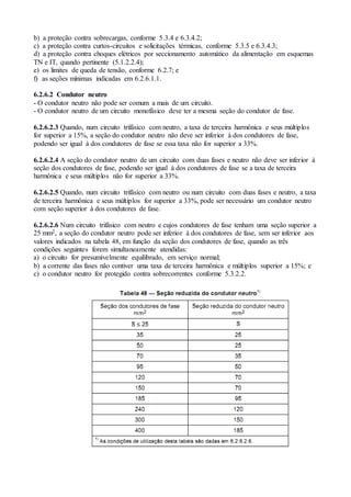 b) a proteção contra sobrecargas, conforme 5.3.4 e 6.3.4.2;
c) a proteção contra curtos-circuitos e solicitações térmicas, conforme 5.3.5 e 6.3.4.3;
d) a proteção contra choques elétricos por seccionamento automático da alimentação em esquemas
TN e IT, quando pertinente (5.1.2.2.4);
e) os limites de queda de tensão, conforme 6.2.7; e
f) as seções mínimas indicadas em 6.2.6.1.1.
6.2.6.2 Condutor neutro
- O condutor neutro não pode ser comum a mais de um circuito.
- O condutor neutro de um circuito monofásico deve ter a mesma seção do condutor de fase.
6.2.6.2.3 Quando, num circuito trifásico com neutro, a taxa de terceira harmônica e seus múltiplos
for superior a 15%, a seção do condutor neutro não deve ser inferior à dos condutores de fase,
podendo ser igual à dos condutores de fase se essa taxa não for superior a 33%.
6.2.6.2.4 A seção do condutor neutro de um circuito com duas fases e neutro não deve ser inferior à
seção dos condutores de fase, podendo ser igual à dos condutores de fase se a taxa de terceira
harmônica e seus múltiplos não for superior a 33%.
6.2.6.2.5 Quando, num circuito trifásico com neutro ou num circuito com duas fases e neutro, a taxa
de terceira harmônica e seus múltiplos for superior a 33%, pode ser necessário um condutor neutro
com seção superior à dos condutores de fase.
6.2.6.2.6 Num circuito trifásico com neutro e cujos condutores de fase tenham uma seção superior a
25 mm2, a seção do condutor neutro pode ser inferior à dos condutores de fase, sem ser inferior aos
valores indicados na tabela 48, em função da seção dos condutores de fase, quando as três
condições seguintes forem simultaneamente atendidas:
a) o circuito for presumivelmente equilibrado, em serviço normal;
b) a corrente das fases não contiver uma taxa de terceira harmônica e múltiplos superior a 15%; e
c) o condutor neutro for protegido contra sobrecorrentes conforme 5.3.2.2.
 
