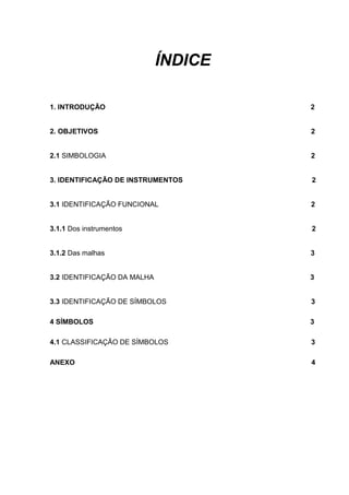 ÍNDICE
1. INTRODUÇÃO 2
2. OBJETIVOS 2
2.1 SIMBOLOGIA 2
3. IDENTIFICAÇÃO DE INSTRUMENTOS 2
3.1 IDENTIFICAÇÃO FUNCIONAL 2
3.1.1 Dos instrumentos 2
3.1.2 Das malhas 3
3.2 IDENTIFICAÇÃO DA MALHA 3
3.3 IDENTIFICAÇÃO DE SÍMBOLOS 3
4 SÍMBOLOS 3
4.1 CLASSIFICAÇÃO DE SÍMBOLOS 3
ANEXO 4
 