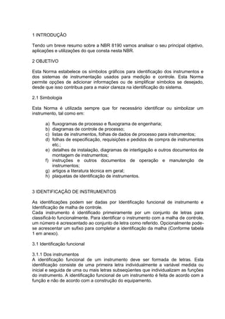 1 INTRODUÇÂO
Tendo um breve resumo sobre a NBR 8190 vamos analisar o seu principal objetivo,
aplicações e utilizações do que consta nesta NBR.
2 OBJETIVO
Esta Norma estabelece os símbolos gráficos para identificação dos instrumentos e
dos sistemas de instrumentação usados para medição e controle. Esta Norma
permite opções de adicionar informações ou de simplificar símbolos se desejado,
desde que isso contribua para a maior clareza na identificação do sistema.
2.1 Simbologia
Esta Norma é utilizada sempre que for necessário identificar ou simbolizar um
instrumento, tal como em:
a) fluxogramas de processo e fluxograma de engenharia;
b) diagramas de controle de processo;
c) listas de instrumentos, folhas de dados de processo para instrumentos;
d) folhas de especificação, requisições e pedidos de compra de instrumentos
etc.;
e) detalhes de instalação, diagramas de interligação e outros documentos de
montagem de instrumentos;
f) instruções e outros documentos de operação e manutenção de
instrumentos;
g) artigos a literatura técnica em geral;
h) plaquetas de identificação de instrumentos.
3 IDENTIFICAÇÃO DE INSTRUMENTOS
As identificações podem ser dadas por Identificação funcional de instrumento e
Identificação de malha de controle.
Cada instrumento é identificado primeiramente por um conjunto de letras para
classificá-lo funcionalmente. Para identificar o instrumento com a malha de controle,
um número é acrescentado ao conjunto de letra como referido. Opcionalmente pode-
se acrescentar um sufixo para completar a identificação da malha (Conforme tabela
1 em anexo).
3.1 Identificação funcional
3.1.1 Dos instrumentos
A identificação funcional de um instrumento deve ser formada de letras. Esta
identificação consiste de uma primeira letra individualmente a variável medida ou
inicial e seguida de uma ou mais letras subseqüentes que individualizam as funções
do instrumento. A identificação funcional de um instrumento é feita de acordo com a
função e não de acordo com a construção do equipamento.
 