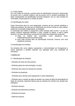 3.1.2 Das malhas
Em uma malha de controle a primeira letra da identificação funcional é selecionada
de acordo com a variável medida e não de acordo com a variável manipulada. As
letras subseqüentes da identificação funcional designam uma ou mais funções de
informação, função passiva ou função de saída.
3.2 Identificação da malha
Cada instrumento deve ter uma designação numérica tal que permita identificar a
malha que pertence. No caso de um instrumento ser comum a duas ou mais malhas,
poderá ter numeração independente, se desejado.
A numeração das malhas é seqüencial e pode começar pelo numero 1 ou por um
prefixo numérico destinada identificar a área, unidade ou planta, a qual a malha
pertence. Há duas alternativas usuais para formação das seqüências numéricas:
a) todas as malhas são numeradas numa seqüência única,
independentemente da primeira letra;
b) para cada primeira letra da identificação funcional, inicia-se uma nova
seqüência numérica.
3.3 Identificação de símbolos
Os símbolos têm como objetivo representar a instrumentação em fluxogramas e
outros desenhos e também estender sua aplicação para uma variedade de
processos.
4 SÍMBOLOS
4.1 Classificação de símbolos:
- Símbolos de linhas de instrumentos;
- Símbolos gerais de instrumentação: círculos;
- Símbolos dos corpos de válvulas de controle;
- Símbolos de atuadores;
- Símbolos para válvulas auto-reguladoras e outros dispositivos;
- Símbolos para o sentido de ação do atuador nos casos de falha de alimentação do
fluido de comando, desenhos típicos para as válvulas de controle com atuador tipo
diafragma;
- Símbolos diversos;
- Símbolos dos elementos primários;
- Símbolos funcionais;
- Sistemas diversos.
 