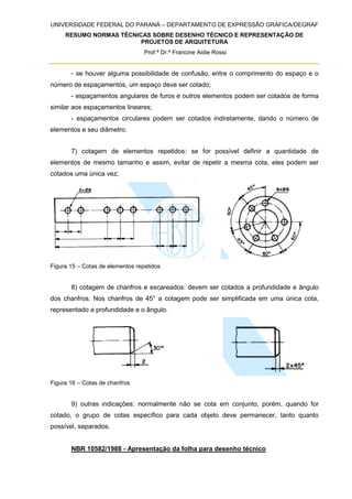 UNIVERSIDADE FEDERAL DO PARANÁ – DEPARTAMENTO DE EXPRESSÃO GRÁFICA/DEGRAF
RESUMO NORMAS TÉCNICAS SOBRE DESENHO TÉCNICO E REPRESENTAÇÃO DE
PROJETOS DE ARQUITETURA
Prof.ª Dr.ª Francine Aidie Rossi
- se houver alguma possibilidade de confusão, entre o comprimento do espaço e o
número de espaçamentos, um espaço deve ser cotado;
- espaçamentos angulares de furos e outros elementos podem ser cotados de forma
similar aos espaçamentos lineares;
- espaçamentos circulares podem ser cotados indiretamente, dando o número de
elementos e seu diâmetro.
7) cotagem de elementos repetidos: se for possível definir a quantidade de
elementos de mesmo tamanho e assim, evitar de repetir a mesma cota, eles podem ser
cotados uma única vez;
Figura 15 – Cotas de elementos repetidos
8) cotagem de chanfros e escareados: devem ser cotados a profundidade e ângulo
dos chanfros. Nos chanfros de 45° a cotagem pode ser simplificada em uma única cota,
representado a profundidade e o ângulo.
Figura 16 – Cotas de chanfros
9) outras indicações: normalmente não se cota em conjunto, porém, quando for
cotado, o grupo de cotas específico para cada objeto deve permanecer, tanto quanto
possível, separados.
NBR 10582/1988 - Apresentação da folha para desenho técnico
 