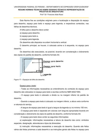 UNIVERSIDADE FEDERAL DO PARANÁ – DEPARTAMENTO DE EXPRESSÃO GRÁFICA/DEGRAF
RESUMO NORMAS TÉCNICAS SOBRE DESENHO TÉCNICO E REPRESENTAÇÃO DE
PROJETOS DE ARQUITETURA
Prof.ª Dr.ª Francine Aidie Rossi
Esta Norma fixa as condições exigíveis para a localização e disposição do espaço
para desenho, espaço para texto e espaço para legenda, e respectivos conteúdos, nas
falhas de desenhos técnicos.
A folha para o desenho deve conter:
a) espaço para desenho;
b) espaço para texto e,
c) espaço para legenda.
Os desenhos são dispostos na ordem horizontal e vertical.
O desenho principal, se houver, é colocado acima e à esquerda, no espaço para
desenho.
Os desenhos são executados, se possível, levando em consideração o dobramento
das cópias do padrão de desenho, conforme formato A4.
Figura 17 – Espaços da folha de desenho
Espaço para o texto
- Todas as informações necessárias ao entendimento do conteúdo do espaço para
desenho são colocados no espaço para texto e escritas conforme NBR 8402/1994;
- O espaço para texto é colocado a direita ou na margem inferior do padrão de
desenho;
- Quando o espaço para texto é colocado na margem inferior, a altura varia conforme
a natureza do serviço;
- A largura de espaço para texto é igual a largura da legenda ou no mínimo 100 mm;
- O espaço para texto é separado em colunas com larguras apropriadas levando em
consideração o dobramento da cópia do padrão de desenho, conforme formato A4;
- O espaço para texto deve conter as seguintes informações:
a) explanação: informações necessárias a leitura de desenho tais como: símbolos
especiais, designação, abreviaturas e tipos de dimensões;
b) instrução: informações necessárias a execução do desenho. Quando são feitos
vários são feitas próximas a cada desenho e as instruções gerais são feitas no espaço para
 