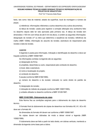 UNIVERSIDADE FEDERAL DO PARANÁ – DEPARTAMENTO DE EXPRESSÃO GRÁFICA/DEGRAF
RESUMO NORMAS TÉCNICAS SOBRE DESENHO TÉCNICO E REPRESENTAÇÃO DE
PROJETOS DE ARQUITETURA
Prof.ª Dr.ª Francine Aidie Rossi
texto, tais como: lista de material, estado de superfície, local de montagem e número de
peças;
c) referência: informações referentes a outros desenhos e/ou outros documentos;
d) tábua de revisão: usada para registrar a correção alteração e/ou acréscimo feito
no desenho depois dele ter sido aprovado pela primeira vez. A tábua de revisão tem
dimensões ≥ 100 mm com linhas de até 5 mm de altura, e contém as seguintes informações:
designação da revisão (nº ou letra que determina a seqüência da revisão); referência da
malha (NBR 10068); informação do assunto da revisão; assinatura do responsável pela
revisão e data da revisão.
Legenda
A legenda é usada para informação, indicação e identificação do desenho e deve ser
traçada conforme a NBR 10068/1987.
As informações contidas na legenda são as seguintes:
a) designação da firma;
b) projetista, desenhista ou outro, responsável pelo conteúdo do desenho;
c) local, data e assinatura;
d) nome e localização do projeto;
e) conteúdo do desenho;
f) escala (conforme NBR 8196/1999);
g) número do desenho e da revisão: colocado no canto direito do padrão de
desenho;
h) designação da revisão;
i) indicação do método de projeção (conforme NBR 10067/1995);
j) unidade utilizada no desenho conforme a NBR 10126/1987.
NBR 13142/1999 - Dobramento de cópia
Esta Norma fixa as condições exigíveis para o dobramento de cópia de desenho
técnico.
O formato final do dobramento de cópias de desenhos nos formatos A0, A1, A2 e A3
deve ser o formato A4.
As dimensões do formato A4 devem ser conforme a NBR 10068/1987.
As cópias devem ser dobradas de modo a deixar visível a legenda (NBR
10582/1998).
O dobramento deve ser feito a partir do lado direito, em dobras verticais, mantendo a
dimensão da legenda como base para a dobra.
 