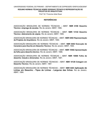 UNIVERSIDADE FEDERAL DO PARANÁ – DEPARTAMENTO DE EXPRESSÃO GRÁFICA/DEGRAF
RESUMO NORMAS TÉCNICAS SOBRE DESENHO TÉCNICO E REPRESENTAÇÃO DE
PROJETOS DE ARQUITETURA
Prof.ª Dr.ª Francine Aidie Rossi
REFERÊNCIAS
ASSOCIAÇÃO BRASILEIRA DE NORMAS TÉCNICAS – ABNT. NBR 8196 Desenho
Técnico: emprego de escalas. Rio de Janeiro: ABNT, 1999.
ASSOCIAÇÃO BRASILEIRA DE NORMAS TÉCNICAS – ABNT. NBR 13142 Desenho
Técnico: dobramento de cópias. Rio de Janeiro: ABNT, 1999.
ASSOCIAÇÃO BRASILEIRA DE NORMAS TÉCNICAS – ABNT. NBR 6492 Representação
de Projetos de Arquitetura. Rio de Janeiro: ABNT, 1994.
ASSOCIAÇÃO BRASILEIRA DE NORMAS TÉCNICAS – ABNT. NBR 8402 Execução de
Caractere para Escrita em Desenho Técnico. Rio de Janeiro: ABNT, 1994.
ASSOCIAÇÃO BRASILEIRA DE NORMAS TÉCNICAS – ABNT. NBR 10582 Apresentação
da folha para desenho técnico. Rio de Janeiro: ABNT, 1988.
ASSOCIAÇÃO BRASILEIRA DE NORMAS TÉCNICAS – ABNT. NBR 10068 Folha de
desenho: leiaute e dimensões. Rio de Janeiro: ABNT, 1987.
ASSOCIAÇÃO BRASILEIRA DE NORMAS TÉCNICAS – ABNT. NBR 10126 Cotagem em
Desenho Técnico. Rio de Janeiro: ABNT, 1987.
ASSOCIAÇÃO BRASILEIRA DE NORMAS TÉCNICAS – ABNT. NBR 8403 Aplicação de
Linhas em Desenho - Tipos de Linhas - Larguras das linhas. Rio de Janeiro:
ABNT, 1984.
 