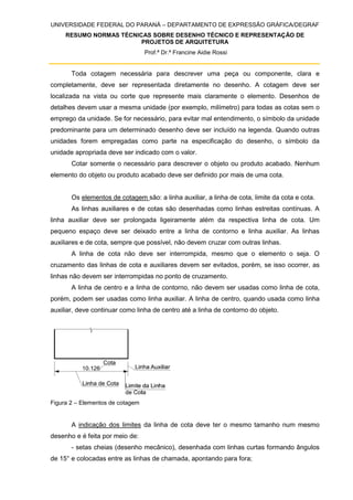 UNIVERSIDADE FEDERAL DO PARANÁ – DEPARTAMENTO DE EXPRESSÃO GRÁFICA/DEGRAF
RESUMO NORMAS TÉCNICAS SOBRE DESENHO TÉCNICO E REPRESENTAÇÃO DE
PROJETOS DE ARQUITETURA
Prof.ª Dr.ª Francine Aidie Rossi
Toda cotagem necessária para descrever uma peça ou componente, clara e
completamente, deve ser representada diretamente no desenho. A cotagem deve ser
localizada na vista ou corte que represente mais claramente o elemento. Desenhos de
detalhes devem usar a mesma unidade (por exemplo, milímetro) para todas as cotas sem o
emprego da unidade. Se for necessário, para evitar mal entendimento, o símbolo da unidade
predominante para um determinado desenho deve ser incluído na legenda. Quando outras
unidades forem empregadas como parte na especificação do desenho, o símbolo da
unidade apropriada deve ser indicado com o valor.
Cotar somente o necessário para descrever o objeto ou produto acabado. Nenhum
elemento do objeto ou produto acabado deve ser definido por mais de uma cota.
Os elementos de cotagem são: a linha auxiliar, a linha de cota, limite da cota e cota.
As linhas auxiliares e de cotas são desenhadas como linhas estreitas contínuas. A
linha auxiliar deve ser prolongada ligeiramente além da respectiva linha de cota. Um
pequeno espaço deve ser deixado entre a linha de contorno e linha auxiliar. As linhas
auxiliares e de cota, sempre que possível, não devem cruzar com outras linhas.
A linha de cota não deve ser interrompida, mesmo que o elemento o seja. O
cruzamento das linhas de cota e auxiliares devem ser evitados, porém, se isso ocorrer, as
linhas não devem ser interrompidas no ponto de cruzamento.
A linha de centro e a linha de contorno, não devem ser usadas como linha de cota,
porém, podem ser usadas como linha auxiliar. A linha de centro, quando usada como linha
auxiliar, deve continuar como linha de centro até a linha de contorno do objeto.
Figura 2 – Elementos de cotagem
A indicação dos limites da linha de cota deve ter o mesmo tamanho num mesmo
desenho e é feita por meio de:
- setas cheias (desenho mecânico), desenhada com linhas curtas formando ângulos
de 15° e colocadas entre as linhas de chamada, apontando para fora;
 