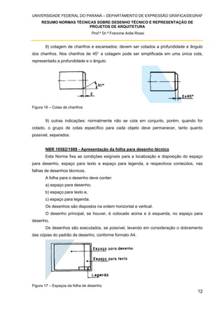 UNIVERSIDADE FEDERAL DO PARANÁ – DEPARTAMENTO DE EXPRESSÃO GRÁFICA/DEGRAF
RESUMO NORMAS TÉCNICAS SOBRE DESENHO TÉCNICO E REPRESENTAÇÃO DE
PROJETOS DE ARQUITETURA
Prof.ª Dr.ª Francine Aidie Rossi
12
8) cotagem de chanfros e escareados: devem ser cotados a profundidade e ângulo
dos chanfros. Nos chanfros de 45° a cotagem pode ser simplificada em uma única cota,
representado a profundidade e o ângulo.
Figura 16 – Cotas de chanfros
9) outras indicações: normalmente não se cota em conjunto, porém, quando for
cotado, o grupo de cotas específico para cada objeto deve permanecer, tanto quanto
possível, separados.
NBR 10582/1988 - Apresentação da folha para desenho técnico
Esta Norma fixa as condições exigíveis para a localização e disposição do espaço
para desenho, espaço para texto e espaço para legenda, e respectivos conteúdos, nas
falhas de desenhos técnicos.
A folha para o desenho deve conter:
a) espaço para desenho;
b) espaço para texto e,
c) espaço para legenda.
Os desenhos são dispostos na ordem horizontal e vertical.
O desenho principal, se houver, é colocado acima e à esquerda, no espaço para
desenho.
Os desenhos são executados, se possível, levando em consideração o dobramento
das cópias do padrão de desenho, conforme formato A4.
Figura 17 – Espaços da folha de desenho
 