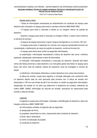 UNIVERSIDADE FEDERAL DO PARANÁ – DEPARTAMENTO DE EXPRESSÃO GRÁFICA/DEGRAF
RESUMO NORMAS TÉCNICAS SOBRE DESENHO TÉCNICO E REPRESENTAÇÃO DE
PROJETOS DE ARQUITETURA
Prof.ª Dr.ª Francine Aidie Rossi
13
Espaço para o texto
- Todas as informações necessárias ao entendimento do conteúdo do espaço para
desenho são colocados no espaço para texto e escritas conforme NBR 8402/1994;
- O espaço para texto é colocado a direita ou na margem inferior do padrão de
desenho;
- Quando o espaço para texto é colocado na margem inferior, a altura varia conforme
a natureza do serviço;
- A largura de espaço para texto é igual a largura da legenda ou no mínimo 100 mm;
- O espaço para texto é separado em colunas com larguras apropriadas levando em
consideração o dobramento da cópia do padrão de desenho, conforme formato A4;
- O espaço para texto deve conter as seguintes informações:
a) explanação: informações necessárias a leitura de desenho tais como: símbolos
especiais, designação, abreviaturas e tipos de dimensões;
b) instrução: informações necessárias a execução do desenho. Quando são feitos
vários são feitas próximas a cada desenho e as instruções gerais são feitas no espaço para
texto, tais como: lista de material, estado de superfície, local de montagem e número de
peças;
c) referência: informações referentes a outros desenhos e/ou outros documentos;
d) tábua de revisão: usada para registrar a correção alteração e/ou acréscimo feito
no desenho depois dele ter sido aprovado pela primeira vez. A tábua de revisão tem
dimensões ≥ 100 mm com linhas de até 5 mm de altura, e contém as seguintes informações:
designação da revisão (nº ou letra que determina a seqüência da revisão); referência da
malha (NBR 10068); informação do assunto da revisão; assinatura do responsável pela
revisão e data da revisão.
Legenda
A legenda é usada para informação, indicação e identificação do desenho e deve ser
traçada conforme a NBR 10068/1987.
As informações contidas na legenda são as seguintes:
a) designação da firma;
b) projetista, desenhista ou outro, responsável pelo conteúdo do desenho;
c) local, data e assinatura;
d) nome e localização do projeto;
e) conteúdo do desenho;
 