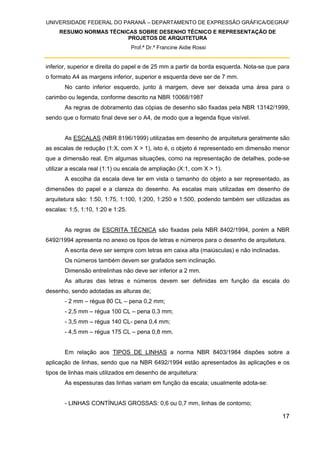 UNIVERSIDADE FEDERAL DO PARANÁ – DEPARTAMENTO DE EXPRESSÃO GRÁFICA/DEGRAF
RESUMO NORMAS TÉCNICAS SOBRE DESENHO TÉCNICO E REPRESENTAÇÃO DE
PROJETOS DE ARQUITETURA
Prof.ª Dr.ª Francine Aidie Rossi
17
inferior, superior e direita do papel e de 25 mm a partir da borda esquerda. Nota-se que para
o formato A4 as margens inferior, superior e esquerda deve ser de 7 mm.
No canto inferior esquerdo, junto à margem, deve ser deixada uma área para o
carimbo ou legenda, conforme descrito na NBR 10068/1987
As regras de dobramento das cópias de desenho são fixadas pela NBR 13142/1999,
sendo que o formato final deve ser o A4, de modo que a legenda fique visível.
As ESCALAS (NBR 8196/1999) utilizadas em desenho de arquitetura geralmente são
as escalas de redução (1:X, com X > 1), isto é, o objeto é representado em dimensão menor
que a dimensão real. Em algumas situações, como na representação de detalhes, pode-se
utilizar a escala real (1:1) ou escala de ampliação (X:1, com X > 1).
A escolha da escala deve ter em vista o tamanho do objeto a ser representado, as
dimensões do papel e a clareza do desenho. As escalas mais utilizadas em desenho de
arquitetura são: 1:50, 1:75, 1:100, 1:200, 1:250 e 1:500, podendo também ser utilizadas as
escalas: 1:5, 1:10, 1:20 e 1:25.
As regras de ESCRITA TÉCNICA são fixadas pela NBR 8402/1994, porém a NBR
6492/1994 apresenta no anexo os tipos de letras e números para o desenho de arquitetura.
A escrita deve ser sempre com letras em caixa alta (maiúsculas) e não inclinadas.
Os números também devem ser grafados sem inclinação.
Dimensão entrelinhas não deve ser inferior a 2 mm.
As alturas das letras e números devem ser definidas em função da escala do
desenho, sendo adotadas as alturas de;
- 2 mm – régua 80 CL – pena 0,2 mm;
- 2,5 mm – régua 100 CL – pena 0,3 mm;
- 3,5 mm – régua 140 CL- pena 0,4 mm;
- 4,5 mm – régua 175 CL – pena 0,8 mm.
Em relação aos TIPOS DE LINHAS a norma NBR 8403/1984 dispões sobre a
aplicação de linhas, sendo que na NBR 6492/1994 estão apresentados às aplicações e os
tipos de linhas mais utilizados em desenho de arquitetura:
As espessuras das linhas variam em função da escala; usualmente adota-se:
- LINHAS CONTÍNUAS GROSSAS: 0,6 ou 0,7 mm, linhas de contorno;
 
