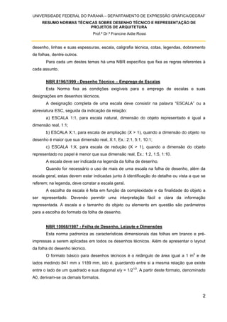 UNIVERSIDADE FEDERAL DO PARANÁ – DEPARTAMENTO DE EXPRESSÃO GRÁFICA/DEGRAF
RESUMO NORMAS TÉCNICAS SOBRE DESENHO TÉCNICO E REPRESENTAÇÃO DE
PROJETOS DE ARQUITETURA
Prof.ª Dr.ª Francine Aidie Rossi
2
desenho, linhas e suas espessuras, escala, caligrafia técnica, cotas, legendas, dobramento
de folhas, dentre outros.
Para cada um destes temas há uma NBR específica que fixa as regras referentes à
cada assunto.
NBR 8196/1999 - Desenho Técnico – Emprego de Escalas
Esta Norma fixa as condições exigíveis para o emprego de escalas e suas
designações em desenhos técnicos.
A designação completa de uma escala deve consistir na palavra “ESCALA” ou a
abreviatura ESC, seguida da indicação da relação:
a) ESCALA 1:1, para escala natural, dimensão do objeto representado é igual a
dimensão real, 1:1;
b) ESCALA X:1, para escala de ampliação (X > 1), quando a dimensão do objeto no
desenho é maior que sua dimensão real, X:1, Ex.: 2:1, 5:1, 10:1;
c) ESCALA 1:X, para escala de redução (X > 1), quando a dimensão do objeto
representado no papel é menor que sua dimensão real, Ex.: 1:2, 1:5, 1:10.
A escala deve ser indicada na legenda da folha de desenho.
Quando for necessário o uso de mais de uma escala na folha de desenho, além da
escala geral, estas devem estar indicadas junto à identificação do detalhe ou vista a que se
referem; na legenda, deve constar a escala geral.
A escolha da escala é feita em função da complexidade e da finalidade do objeto a
ser representado. Devendo permitir uma interpretação fácil e clara da informação
representada. A escala e o tamanho do objeto ou elemento em questão são parâmetros
para a escolha do formato da folha de desenho.
NBR 10068/1987 - Folha de Desenho, Leiaute e Dimensões
Esta norma padroniza as características dimensionais das folhas em branco e pré-
impressas a serem aplicadas em todos os desenhos técnicos. Além de apresentar o layout
da folha do desenho técnico.
O formato básico para desenhos técnicos é o retângulo de área igual a 1 m2
e de
lados medindo 841 mm x 1189 mm, isto é, guardando entre si a mesma relação que existe
entre o lado de um quadrado e sua diagonal x/y = 1/21/2
. A partir deste formato, denominado
A0, derivam-se os demais formatos.
 