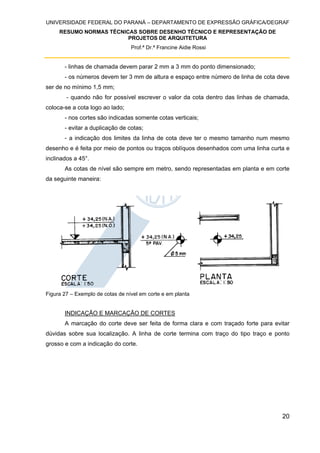 UNIVERSIDADE FEDERAL DO PARANÁ – DEPARTAMENTO DE EXPRESSÃO GRÁFICA/DEGRAF
RESUMO NORMAS TÉCNICAS SOBRE DESENHO TÉCNICO E REPRESENTAÇÃO DE
PROJETOS DE ARQUITETURA
Prof.ª Dr.ª Francine Aidie Rossi
20
- linhas de chamada devem parar 2 mm a 3 mm do ponto dimensionado;
- os números devem ter 3 mm de altura e espaço entre número de linha de cota deve
ser de no mínimo 1,5 mm;
- quando não for possível escrever o valor da cota dentro das linhas de chamada,
coloca-se a cota logo ao lado;
- nos cortes são indicadas somente cotas verticais;
- evitar a duplicação de cotas;
- a indicação dos limites da linha de cota deve ter o mesmo tamanho num mesmo
desenho e é feita por meio de pontos ou traços oblíquos desenhados com uma linha curta e
inclinados a 45°.
As cotas de nível são sempre em metro, sendo representadas em planta e em corte
da seguinte maneira:
Figura 27 – Exemplo de cotas de nível em corte e em planta
INDICAÇÃO E MARCAÇÃO DE CORTES
A marcação do corte deve ser feita de forma clara e com traçado forte para evitar
dúvidas sobre sua localização. A linha de corte termina com traço do tipo traço e ponto
grosso e com a indicação do corte.
 