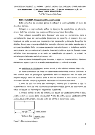 UNIVERSIDADE FEDERAL DO PARANÁ – DEPARTAMENTO DE EXPRESSÃO GRÁFICA/DEGRAF
RESUMO NORMAS TÉCNICAS SOBRE DESENHO TÉCNICO E REPRESENTAÇÃO DE
PROJETOS DE ARQUITETURA
Prof.ª Dr.ª Francine Aidie Rossi
6
NBR 10126/1987 - Cotagem em Desenho Técnico
Esta norma fixa os princípios gerais de cotagem a serem aplicados em todos os
desenhos técnicos.
Cotagem é a representação gráfica no desenho da característica do elemento,
através de linhas, símbolos, nota e valor numérico numa unidade de medida.
Toda cotagem necessária para descrever uma peça ou componente, clara e
completamente, deve ser representada diretamente no desenho. A cotagem deve ser
localizada na vista ou corte que represente mais claramente o elemento. Desenhos de
detalhes devem usar a mesma unidade (por exemplo, milímetro) para todas as cotas sem o
emprego da unidade. Se for necessário, para evitar mal entendimento, o símbolo da unidade
predominante para um determinado desenho deve ser incluído na legenda. Quando outras
unidades forem empregadas como parte na especificação do desenho, o símbolo da
unidade apropriada deve ser indicado com o valor.
Cotar somente o necessário para descrever o objeto ou produto acabado. Nenhum
elemento do objeto ou produto acabado deve ser definido por mais de uma cota.
Os elementos de cotagem são: a linha auxiliar, a linha de cota, limite da cota e cota.
As linhas auxiliares e de cotas são desenhadas como linhas estreitas contínuas. A
linha auxiliar deve ser prolongada ligeiramente além da respectiva linha de cota. Um
pequeno espaço deve ser deixado entre a linha de contorno e linha auxiliar. As linhas
auxiliares e de cota, sempre que possível, não devem cruzar com outras linhas.
A linha de cota não deve ser interrompida, mesmo que o elemento o seja. O
cruzamento das linhas de cota e auxiliares devem ser evitados, porém, se isso ocorrer, as
linhas não devem ser interrompidas no ponto de cruzamento.
A linha de centro e a linha de contorno, não devem ser usadas como linha de cota,
porém, podem ser usadas como linha auxiliar. A linha de centro, quando usada como linha
auxiliar, deve continuar como linha de centro até a linha de contorno do objeto.
Figura 2 – Elementos de cotagem
 
