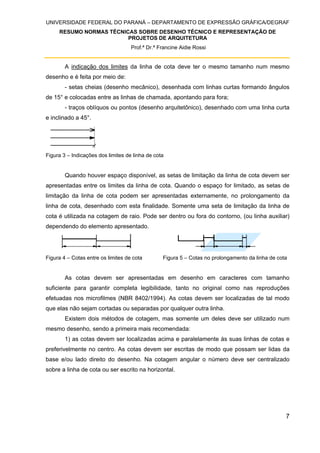UNIVERSIDADE FEDERAL DO PARANÁ – DEPARTAMENTO DE EXPRESSÃO GRÁFICA/DEGRAF
RESUMO NORMAS TÉCNICAS SOBRE DESENHO TÉCNICO E REPRESENTAÇÃO DE
PROJETOS DE ARQUITETURA
Prof.ª Dr.ª Francine Aidie Rossi
7
A indicação dos limites da linha de cota deve ter o mesmo tamanho num mesmo
desenho e é feita por meio de:
- setas cheias (desenho mecânico), desenhada com linhas curtas formando ângulos
de 15° e colocadas entre as linhas de chamada, apontando para fora;
- traços oblíquos ou pontos (desenho arquitetônico), desenhado com uma linha curta
e inclinado a 45°.
Figura 3 – Indicações dos limites de linha de cota
Quando houver espaço disponível, as setas de limitação da linha de cota devem ser
apresentadas entre os limites da linha de cota. Quando o espaço for limitado, as setas de
limitação da linha de cota podem ser apresentadas externamente, no prolongamento da
linha de cota, desenhado com esta finalidade. Somente uma seta de limitação da linha de
cota é utilizada na cotagem de raio. Pode ser dentro ou fora do contorno, (ou linha auxiliar)
dependendo do elemento apresentado.
Figura 4 – Cotas entre os limites de cota Figura 5 – Cotas no prolongamento da linha de cota
As cotas devem ser apresentadas em desenho em caracteres com tamanho
suficiente para garantir completa legibilidade, tanto no original como nas reproduções
efetuadas nos microfilmes (NBR 8402/1994). As cotas devem ser localizadas de tal modo
que elas não sejam cortadas ou separadas por qualquer outra linha.
Existem dois métodos de cotagem, mas somente um deles deve ser utilizado num
mesmo desenho, sendo a primeira mais recomendada:
1) as cotas devem ser localizadas acima e paralelamente às suas linhas de cotas e
preferivelmente no centro. As cotas devem ser escritas de modo que possam ser lidas da
base e/ou lado direito do desenho. Na cotagem angular o número deve ser centralizado
sobre a linha de cota ou ser escrito na horizontal.
 