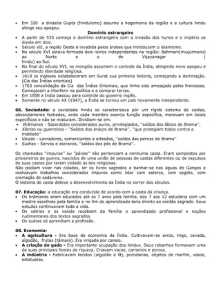 Em 320 a dinastia Gupta (hinduísmo) assume a hegemonia da região e a cultura hindu
   atinge seu apogeu.
                                    Domínio estrangeiro
   A partir de 535 começa o domínio estrangeiro com a invasão dos hunos e o império se
   divide em dois.
   Século VII, a região Oeste é invadida pelos árabes que introduzem o islamismo.
   No século XVI estava formada dois reinos independentes na região: Bahmani(muçulmano)
   ao          Norte           e         o         de          Vijayanagar               (
   hindu) ao Sul.
   No final do século XVI, os mongóis assumem o controle da Índia, atingindo novo apogeu e
   permitindo liberdade religiosa.
   1619 os ingleses estabeleceram em Surat sua primeira feitoria, começando a dominação.
   (Cia das Índias orientais)
   1763 consolidação da Cia das Índias Orientais, que tinha sido ameaçado pelos franceses.
   Começaram a interferir na política e a comprar terras.
   Em 1858 a Índia passou para controle do governo inglês.
   Somente no século XX (1947), a Índia se tornou um país novamente independente.

06. Sociedade: a sociedade hindu se caracterizava por um rígido sistema de castas,
absolutamente fechadas, onde cada membro exercia função especifica, moravam em locais
específicos e não se misturam. Dividiam-se em:
   Brâmanes - Sacerdotes considerados puros, privilegiados, ''saídos dos lábios de Brama'',
   Xátrias ou guerreiros - ''Saídos dos braços de Brama'', ''que protegiam todos contra a
   maldade''
   Vaixás - Lavradores, comerciantes e artesãos, ''saídos das pernas de Brama''
   Sudras - Servos e escravos, ''saídos dos pés de Brama''.

Os chamados ''impuros'' ou ''párias'' não pertenciam a nenhuma casta. Eram compostos por
prisioneiros de guerra, nascidos de uma união de pessoas de castas diferentes ou de expulsos
de suas castas por terem violado as leis religiosas.
Não podiam viver nas cidades, ler os livros sagrados e banhar-se nas águas do Ganges e
realizavam trabalhos considerados impuros como lidar com esterco, com esgoto, com
cremação de cadáveres.
O sistema de casta deteve o desenvolvimento da Índia no correr dos séculos.

07. Educação: a educação era conduzida de acordo com a casta da criança.
   Os brâmanes eram educados até os 7 anos pela família, dos 7 aos 12 estudaria com um
   mestre escolhido pela família e no fim do aprendizado teria direito ao cordão sagrado. Seus
   estudos continuavam toda a vida.
   Os xátrias e os vaixás recebiam da família o aprendizado profissional e noções
   rudimentares dos textos sagrados.
   Os sudras só aprendiam a profissão.

08. Economia:
   A agricultura - Era base da economia da Índia. Cultivavam-se arroz, trigo, cevada,
   algodão, frutas (tâmara). Era irrigada por canais.
   A criação do gado - Era importante ocupação dos hindus. Seus rebanhos formavam uma
   de suas principais fontes de riqueza. Criavam vacas, carneiros e porcos.
   A indústria - Fabricavam tecidos (algodão e lã), porcelanas, objetos de marfim, vasos,
   estatuetas.
 