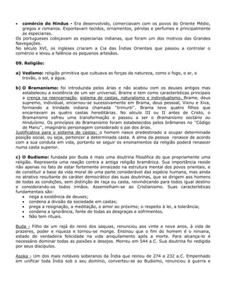 comércio do Hindus - Era desenvolvido, comerciavam com os povos do Oriente Médio,
   gregos e romanos. Exportavam tecidos, ornamentos, pérolas e perfumes e principalmente
   as especiarias.
Os portugueses cobiçavam as especiarias indianas, que foram um dos motivos das Grandes
Navegações.
No século XVI, os ingleses criaram a Cia das Índias Orientais que passou a controlar o
comércio e levou a falência os pequenos artesãos.

09. Religião:

a) Vedismo: religião primitiva que cultuava as forças da natureza, como o fogo, o ar, o
   trovão, o sol, a água.

b) O Bramanismo: foi introduzida pelos árias e não acabou com os deuses antigos mas
   estabeleceu a existência de um ser universal, Brame e tem como características principais
   a crença na reencarnação, sistema de castas, naturalismo e individualismo. Brame, deus
   supremo, individual, encarnou-se sucessivamente em Brama, deus pessoal, Vixnu e Xiva,
   formando a trindade indiana chamada ''trimurti''. Brama teve quatro filhos que
   encarnavam as quatro castas hereditárias. No século III ou II antes de Cristo, o
   Bramanismo sofreu uma transformação e passou a ser o Bramanismo sectário ou
   Hinduísmo. Os princípios do Bramanismo foram estabelecidos pelos brâmanes no ''Código
   de Manu'', imaginário personagem considerado o pai dos árias.
Justificativa para o sistema de castas: o homem nasce predestinado a ocupar determinada
posição social, ou seja, pertencer a determinada casta. A alma da pessoa renasce de acordo
com a sua conduta em vida, portanto se seguir os ensinamentos da religião poderá renascer
numa casta superior.

c) O Budismo: fundada por Buda é mais uma doutrina filosófica do que propriamente uma
religião. Representa uma reação contra a antiga religião bramânica. Sua importância reside
não apenas no fato de estar fortemente enraizado na estrutura mental dos povos orientais, e
de constituir a base da vida moral de uma parte considerável das espécie humana, mas ainda
no atrativo resultante do caráter democrático das suas doutrinas, que se dirigem aos homens
de todas as condições, sem distinção de raça ou casta, reivindicando para todos igual destino
e considerando-os todos irmãos. Assemelham-se ao Cristianismo. Suas características
fundamentais são:
       nega a existência de deuses;
       condena a divisão da sociedade em castas;
       prega a resignação, a meditação, o amor ao próximo; o respeito à lei, a tolerância;
       condena a ignorância, fonte de todas as desgraças e sofrimentos.
       Não tem rituais.

Buda - Filho de um rajá do reino dos saquias, renunciou aos vinte e nove anos, à vida de
prazeres, poder e riqueza e tornou-se monge. Ensinou que o fim do homem é o nirvana,
estado de verdadeira felicidade na vida aniquilamento após a morte. Para alcança-lo é
necessário dominar todas as paixões e desejos. Morreu em 544 a.C. Sua doutrina foi redigida
por seus discípulos.

Asoka - Um dos mais notáveis soberanos da Índia que reinou de 274 a 232 a.C. Empenhado
em unificar toda Índia sob o seu domínio, converteu-se ao Budismo, renunciou à guerra e
 