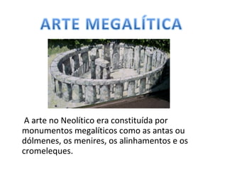 A arte no Neolítico era constituída por
monumentos megalíticos como as antas ou
dólmenes, os menires, os alinhamentos e os
cromeleques.
 