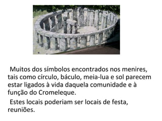 Muitos dos símbolos encontrados nos menires,
tais como círculo, báculo, meia-lua e sol parecem
estar ligados à vida daquela comunidade e à
função do Cromeleque.
Estes locais poderiam ser locais de festa,
reuniões.
 