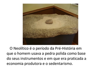 O Neolítico é o período da Pré-História em
que o homem usava a pedra polida como base
do seus instrumentos e em que era praticada a
economia produtora e o sedentarismo.
 