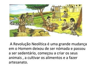 A Revolução Neolítica é uma grande mudança
em o Homem deixou de ser nómada e passou
a ser sedentário, começou a criar os seus
animais , a cultivar os alimentos e a fazer
artesanato.
 