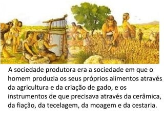 A sociedade produtora era a sociedade em que o
homem produzia os seus próprios alimentos através
da agricultura e da criação de gado, e os
instrumentos de que precisava através da cerâmica,
da fiação, da tecelagem, da moagem e da cestaria.
 