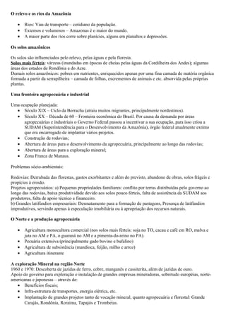 O relevo e os rios da Amazônia
•
•
•

Rios: Vias de transporte – cotidiano da população.
Extensos e volumosos – Amazonas é o maior do mundo.
A maior parte dos rios corre sobre planícies, alguns em planaltos e depressões.

Os solos amazônicos
Os solos são influenciados pelo relevo, pelas águas e pela floresta.
Solos mais férteis: várzeas (inundadas em épocas de cheias pelas águas da Cordilheira dos Andes); algumas
áreas dos estados de Rondônia e do Acre.
Demais solos amazônicos: pobres em nutrientes, enriquecidos apenas por uma fina camada de matéria orgânica
formada a partir da serrapilheira – camada de folhas, excrementos de animais e etc. absorvida pelas próprias
plantas.
Uma fronteira agropecuária e industrial
Uma ocupação planejada:
• Século XIX – Ciclo da Borracha (atraiu muitos migrantes, principalmente nordestinos).
• Século XX – Década de 60 – Fronteira econômica do Brasil. Por causa da demanda por áreas
agropecuárias e industriais o Governo Federal passou a incentivar a sua ocupação, para isso criou a
SUDAM (Superintendência para o Desenvolvimento da Amazônia), órgão federal atualmente extinto
que era encarregado de implantar vários projetos.
• Construção de rodovias;
• Abertura de áreas para o desenvolvimento da agropecuária, principalmente ao longo das rodovias;
• Abertura de áreas para a exploração mineral;
• Zona Franca de Manaus.
Problemas sócio-ambientais:
Rodovias: Derrubada das florestas, gastos exorbitantes e além do previsto, abandono de obras, solos frágeis e
propícios à erosão.
Projetos agropecuários: a) Pequenas propriedades familiares: conflito por terras distribuídas pelo governo ao
longo das rodovias, baixa produtividade devido aos solos pouco férteis, falta de assistência da SUDAM aos
produtores, falta de apoio técnico e financeiro.
b) Grandes latifúndios empresariais: Desmatamento para a formação de pastagens, Presença de latifúndios
improdutivos, servindo apenas à especulação imobiliária ou à apropriação dos recursos naturais.
O Norte e a produção agropecuária
•
•
•
•

Agricultura monocultora comercial (nos solos mais férteis: soja no TO, cacau e café em RO, malva e
juta no AM e PA, o guaraná no AM e a pimenta-do-reino no PA).
Pecuária extensiva (principalmente gado bovino e bufalino)
Agricultura de subsistência (mandioca, feijão, milho e arroz)
Agricultura itinerante

A exploração Mineral na região Norte
1960 e 1970: Descoberta de jazidas de ferro, cobre, manganês e cassiterita, além de jazidas de ouro.
Apoio do governo para exploração e instalação de grandes empresas mineradoras, sobretudo européias, norteamericanas e japonesas – através de:
• Benefícios fiscais;
• Infra-estrutura de transportes, energia elétrica, etc.
• Implantação de grandes projetos tanto de vocação mineral, quanto agropecuária e florestal: Grande
Carajás, Rondônia, Roraima, Tapajós e Trombetas.

 