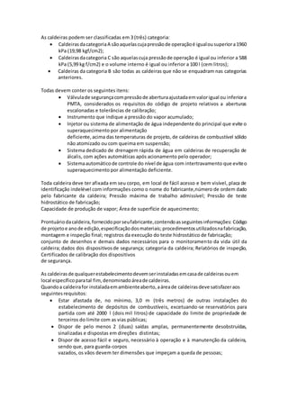 As caldeiras podem ser classificadas em 3 (três) categoria:
 CaldeirasdacategoriaA sãoaquelascujapressãode operaçãoé igualousuperiora1960
kPa (19,98 kgf/cm2);
 Caldeirasdacategoria C são aquelascuja pressãode operação é igual ou inferior a 588
kPa (5,99 kg f/cm2) e o volume interno é igual ou inferior a 100 l (cem litros);
 Caldeiras da categoria B são todas as caldeiras que não se enquadram nas categorias
anteriores.
Todas devem conter os seguintes itens:
 Válvulade segurançacompressãode aberturaajustadaemvalorigual ou inferiora
PMTA, considerados os requisitos do código de projeto relativos a aberturas
escalonadas e tolerâncias de calibração;
 Instrumento que indique a pressão do vapor acumulado;
 Injetor ou sistema de alimentação de água independente do principal que evite o
superaquecimento por alimentação
deficiente,acima das temperaturas de projeto, de caldeiras de combustível sólido
não atomizado ou com queima em suspensão;
 Sistema dedicado de drenagem rápida de água em caldeiras de recuperação de
álcalis, com ações automáticas após acionamento pelo operador;
 Sistemaautomáticode controle do nível de água com intertravamento que eviteo
superaquecimento por alimentação deficiente.
Toda caldeira deve ter afixada em seu corpo, em local de fácil acesso e bem visível, placa de
identificação indelével com informações como o nome do fabricante,número de ordem dado
pelo fabricante da caldeira; Pressão máxima de trabalho admissível; Pressão de teste
hidrostático de fabricação;
Capacidade de produção de vapor; Área de superfície de aquecimento;
Prontuáriodacaldeira,fornecidoporseufabricante,contendoasseguintesinformações: Código
de projetoe anode edição,especificaçãodosmateriais; procedimentosutilizadosnafabricação,
montagem e inspeção final; registros da execução do teste hidrostático de fabricação;
conjunto de desenhos e demais dados necessários para o monitoramento da vida útil da
caldeira; dados dos dispositivosde segurança; categoria da caldeira; Relatórios de inspeção,
Certificados de calibração dos dispositivos
de segurança.
As caldeirasde qualquerestabelecimentodevemserinstaladasemcasade caldeirasouem
local específico paratal fim,denominadoáreade caldeiras.
Quandoa caldeirafor instaladaemambienteaberto,aáreade caldeirasdeve satisfazeraos
seguintes requisitos:
 Estar afastada de, no mínimo, 3,0 m (três metros) de outras instalações do
estabelecimento de depósitos de combustíveis, excetuando-se reservatórios para
partida com até 2000 l (dois mil litros) de capacidade do limite de propriedade de
terceiros do limite com as vias públicas;
 Dispor de pelo menos 2 (duas) saídas amplas, permanentemente desobstruídas,
sinalizadas e dispostas em direções distintas;
 Dispor de acesso fácil e seguro, necessário à operação e à manutenção da caldeira,
sendo que, para guarda-corpos
vazados, os vãos devem ter dimensões que impeçam a queda de pessoas;
 