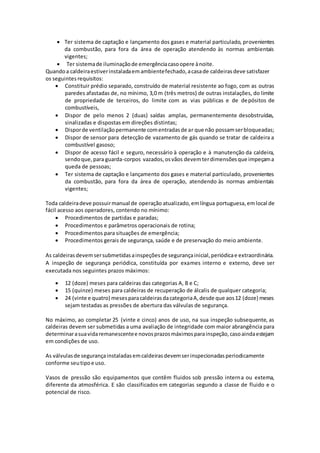  Ter sistema de captação e lançamento dos gases e material particulado, provenientes
da combustão, para fora da área de operação atendendo às normas ambientais
vigentes;
 Ter sistemade iluminaçãode emergênciacasoopere ànoite.
Quandoa caldeiraestiverinstaladaemambientefechado,acasade caldeirasdeve satisfazer
os seguintesrequisitos:
 Constituir prédio separado, construído de material resistente ao fogo, com as outras
paredes afastadas de, no mínimo, 3,0 m (três metros) de outras instalações, do limite
de propriedade de terceiros, do limite com as vias públicas e de depósitos de
combustíveis,
 Dispor de pelo menos 2 (duas) saídas amplas, permanentemente desobstruídas,
sinalizadas e dispostas em direções distintas;
 Disporde ventilaçãopermanente comentradasde ar que não possamserbloqueadas;
 Dispor de sensor para detecção de vazamento de gás quando se tratar de caldeira a
combustível gasoso;
 Dispor de acesso fácil e seguro, necessário à operação e à manutenção da caldeira,
sendoque,para guarda-corpos vazados,osvãos devemterdimensõesque impeçama
queda de pessoas;
 Ter sistema de captação e lançamento dos gases e material particulado, provenientes
da combustão, para fora da área de operação, atendendo às normas ambientais
vigentes;
Toda caldeiradeve possuirmanual de operação atualizado,emlíngua portuguesa,emlocal de
fácil acesso aos operadores, contendo no mínimo:
 Procedimentos de partidas e paradas;
 Procedimentos e parâmetros operacionais de rotina;
 Procedimentos para situações de emergência;
 Procedimentos gerais de segurança, saúde e de preservação do meio ambiente.
As caldeirasdevemsersubmetidasainspeçõesde segurançainicial,periódicae extraordinária.
A inspeção de segurança periódica, constituída por exames interno e externo, deve ser
executada nos seguintes prazos máximos:
 12 (doze) meses para caldeiras das categorias A, B e C;
 15 (quinze) meses para caldeiras de recuperação de álcalis de qualquer categoria;
 24 (vinte e quatro) mesesparacaldeirasdacategoriaA,desde que aos12 (doze) meses
sejam testadas as pressões de abertura das válvulas de segurança.
No máximo, ao completar 25 (vinte e cinco) anos de uso, na sua inspeção subsequente, as
caldeiras devem ser submetidas a uma avaliação de integridade com maior abrangência para
determinarasuavidaremanescentee novosprazosmáximosparainspeção,casoaindaestejam
em condições de uso.
As válvulasde segurançainstaladasemcaldeirasdevemserinspecionadasperiodicamente
conforme seutipoe uso.
Vasos de pressão são equipamentos que contêm fluidos sob pressão interna ou externa,
diferente da atmosférica. E são classificados em categorias segundo a classe de fluido e o
potencial de risco.
 