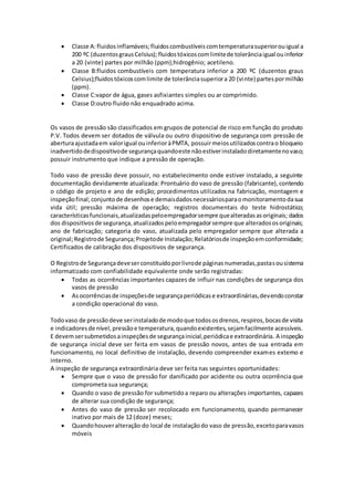  Classe A:fluidosinflamáveis;fluidoscombustíveiscomtemperaturasuperiorouigual a
200 ºC (duzentosgrausCelsius);fluidostóxicoscomlimitede tolerânciaigual ouinferior
a 20 (vinte) partes por milhão (ppm);hidrogênio; acetileno.
 Classe B:fluidos combustíveis com temperatura inferior a 200 ºC (duzentos graus
Celsius);fluidostóxicoscomlimite de tolerânciasuperiora 20 (vinte) partespormilhão
(ppm).
 Classe C:vapor de água, gases asfixiantes simples ou ar comprimido.
 Classe D:outro fluido não enquadrado acima.
Os vasos de pressão são classificados em grupos de potencial de risco em função do produto
P.V. Todos devem ser dotados de válvula ou outro dispositivo de segurança com pressão de
aberturaajustadaem valorigual ouinferioràPMTA, possuirmeiosutilizadoscontrao bloqueio
inadvertidodedispositivode segurançaquandoeste nãoestiverinstaladodiretamentenovaso;
possuir instrumento que indique a pressão de operação.
Todo vaso de pressão deve possuir, no estabelecimento onde estiver instalado, a seguinte
documentação devidamente atualizada: Prontuário do vaso de pressão (fabricante),contendo
o código de projeto e ano de edição; procedimentos utilizados na fabricação, montagem e
inspeçãofinal; conjuntode desenhose demaisdadosnecessáriosparaomonitoramentodasua
vida útil; pressão máxima de operação; registros documentais do teste hidrostático;
característicasfuncionais,atualizadaspeloempregadorsempre quealteradasasoriginais; dados
dos dispositivosde segurança,atualizadospeloempregadorsempre que alteradososoriginais;
ano de fabricação; categoria do vaso, atualizada pelo empregador sempre que alterada a
original;Registrode Segurança;Projetode Instalação;Relatóriosde inspeçãoemconformidade;
Certificados de calibração dos dispositivos de segurança.
O Registrode Segurançadeveserconstituídoporlivrode páginasnumeradas,pastasousistema
informatizado com confiabilidade equivalente onde serão registradas:
 Todas as ocorrências importantes capazes de influir nas condições de segurança dos
vasos de pressão
 Asocorrênciasde inspeçõesde segurançaperiódicase extraordinárias,devendoconstar
a condição operacional do vaso.
Todovaso de pressãodeve serinstaladode modoque todososdrenos,respiros,bocasde visita
e indicadoresde nível,pressãoe temperatura,quandoexistentes,sejamfacilmente acessíveis.
E devemsersubmetidosainspeçõesde segurançainicial,periódicae extraordinária. A inspeção
de segurança inicial deve ser feita em vasos de pressão novos, antes de sua entrada em
funcionamento, no local definitivo de instalação, devendo compreender exames externo e
interno.
A inspeção de segurança extraordinária deve ser feita nas seguintes oportunidades:
 Sempre que o vaso de pressão for danificado por acidente ou outra ocorrência que
comprometa sua segurança;
 Quando o vaso de pressão for submetidoa reparo ou alterações importantes, capazes
de alterar sua condição de segurança;
 Antes do vaso de pressão ser recolocado em funcionamento, quando permanecer
inativo por mais de 12 (doze) meses;
 Quandohouveralteração do local de instalaçãodo vaso de pressão,excetoparavasos
móveis
 