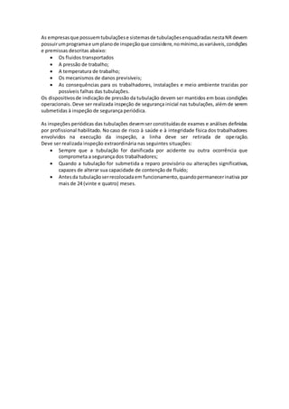 As empresasque possuemtubulaçõese sistemasde tubulaçõesenquadradasnestaNR devem
possuirumprogramae umplanode inspeçãoque considere,nomínimo,asvariáveis,condições
e premissas descritas abaixo:
 Os fluidos transportados
 A pressão de trabalho;
 A temperatura de trabalho;
 Os mecanismos de danos previsíveis;
 As consequências para os trabalhadores, instalações e meio ambiente trazidas por
possíveis falhas das tubulações.
Os dispositivosde indicação de pressão da tubulação devem ser mantidos em boas condições
operacionais. Deve ser realizada inspeção de segurança inicial nas tubulações, além de serem
submetidas à inspeção de segurança periódica.
As inspeções periódicas das tubulações devemser constituídasde exames e análises definidas
por profissional habilitado. No caso de risco à saúde e à integridade física dos trabalhadores
envolvidos na execução da inspeção, a linha deve ser retirada de operação.
Deve ser realizada inspeção extraordinária nas seguintes situações:
 Sempre que a tubulação for danificada por acidente ou outra ocorrência que
comprometa a segurança dos trabalhadores;
 Quando a tubulação for submetida a reparo provisório ou alterações significativas,
capazes de alterar sua capacidade de contenção de fluído;
 Antesda tubulaçãoserrecolocadaem funcionamento,quandopermanecerinativa por
mais de 24 (vinte e quatro) meses.
 
