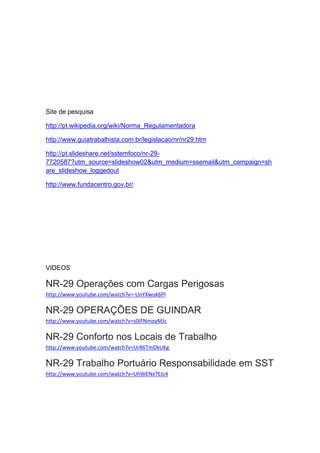 Site de pesquisa
http://pt.wikipedia.org/wiki/Norma_Regulamentadora
http://www.guiatrabalhista.com.br/legislacao/nr/nr29.htm
http://pt.slideshare.net/sstemfoco/nr-29-
7720587?utm_source=slideshow02&utm_medium=ssemail&utm_campaign=sh
are_slideshow_loggedout
http://www.fundacentro.gov.br/
VIDEOS
NR-29 Operações com Cargas Perigosas
http://www.youtube.com/watch?v=-UnYXwuk6PI
NR-29 OPERAÇÕES DE GUINDAR
http://www.youtube.com/watch?v=s0IFNmoyMJc
NR-29 Conforto nos Locais de Trabalho
http://www.youtube.com/watch?v=UrR6TmDkUKg
NR-29 Trabalho Portuário Responsabilidade em SST
http://www.youtube.com/watch?v=UhWENx7EJc4
 