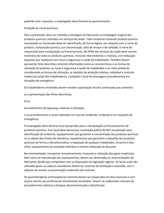 poderão estar, expostos, o empregador deve fornecê-las gratuitamente.
Proteção ao riscos químicos:
Para a prevenção, deve ser mantida a rotulagem do fabricante na embalagem original dos
produtos químicos utilizados em serviços de saúde. Todo recipiente contendo produto químico
manipulado ou fracionado deve ser identificado, de forma legível, por etiqueta com o nome do
produto, composição química, sua concentração, data de envase e de validade, e nome do
responsável pela manipulação ou fracionamento. No PPRA dos serviços de saúde deve constar
inventário de todos os produtos químicos, inclusive intermediários e resíduos, com indicação
daqueles que impliquem em riscos à segurança e saúde do trabalhador. Também devem
apresentar ficha descritiva contendo informações como as características e as formas de
utilização do produto; os riscos à segurança e saúde do trabalhador e ao meio ambiente,
considerando as formas de utilização; as medidas de proteção coletiva, individual e controle
médico da saúde dos trabalhadores; condições e local de estocagem; procedimentos em
situações de emergência.
Os trabalhadores envolvidos devem receber capacitação inicial e continuada que contenha:
a) a apresentação das fichas descritivas;
b) os
procedimentos de segurança relativos à utilização;
c) os procedimentos a serem adotados em caso de incidentes, acidentes e em situações de
emergência.
O empregador deve destinar local apropriado para a manipulação ou fracionamento de
produtos químicos. Esse local deve apresentar sinalização gráfica de fácil visualização para
identificação do ambiente, equipamentos que garantam a concentração dos produtos químicos
no ar abaixo dos limites de tolerância, equipamentos que garantam a exaustão dos produtos
químicos de forma a não potencializar a exposição de qualquer trabalhador, chuveiro e lava-
olhos, equipamentos de proteção individual e sistema adequado de descarte.
Na movimentação, transporte, armazenamento, manuseio e utilização dos gases medicinais,
bem como na manutenção dos equipamentos, devem ser observadas as recomendações do
fabricante, desde que compatíveis com as disposições da legislação vigente. Os locais onde são
utilizados gases ou vapores anestésicos devem ter sistemas de ventilação e exaustão, com o
objetivo de manter a concentração ambiental sob controle.
Os quimioterápicos antineoplásicos somente devem ser preparados em área exclusiva e com
acesso restrito aos profissionais diretamente envolvidos. Devem ser elaborados manuais de
procedimentos relativos a limpeza, descontaminação e desinfecção
 