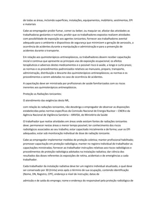 de todas as áreas, incluindo superfícies, instalações, equipamentos, mobiliário, vestimentas, EPI
e materiais
Cabe ao empregador proibir fumar, comer ou beber, ou maquiar-se; afastar das atividades as
trabalhadoras gestantes e nutrizes; proibir que os trabalhadores expostos realizem atividades
com possibilidade de exposição aos agentes ionizantes; fornecer aos trabalhadores avental
adequado para o ambiente e dispositivos de segurança que minimizem a geração de aerossóis, a
ocorrência de acidentes durante a manipulação e administração e para a prevenção de
acidentes durante o transporte.
Em relação aos quimioterápicos antineoplásicos, os trabalhadores devem receber capacitação
inicial e continua que apresente as principais vias de exposição ocupacional; os efeitos
terapêuticos e adversos destes medicamentos e o possível risco à saúde, a longo e curto prazo;
as normas e os procedimentos padronizados relativos ao manuseio, preparo, transporte,
administração, distribuição e descarte dos quimioterápicos antineoplásicos; as normas e os
procedimentos a serem adotadas no caso de ocorrência de acidentes.
A capacitação deve ser ministrada por profissionais de saúde familiarizados com os riscos
inerentes aos quimioterápicos antineoplásicos.
Proteção as Radiações Ionizantes:
O atendimento das exigências desta NR,
com relação às radiações ionizantes, não desobriga o empregador de observar as disposições
estabelecidas pelas normas específicas da Comissão Nacional de Energia Nuclear – CNEN e da
Agência Nacional de Vigilância Sanitária – ANVISA, do Ministério da Saúde
O trabalhador que realize atividades em áreas onde existam fontes de radiações ionizantes
deve: permanecer nestas áreas o menor tempo possível; ter conhecimento dos riscos
radiológicos associados ao seu trabalho; estar capacitado inicialmente e de forma; usar os EPI
adequados; estar sob monitoração individual de dose de radiação ionizante.
Cabe ao empregador implementar medidas de proteção coletiva; manter profissional habilitado;
promover capacitação em proteção radiológica; manter no registro individual do trabalhador as
capacitações ministradas; fornecer ao trabalhador instruções relativas aos riscos radiológicos e
procedimentos de proteção radiológica adotados na instalação radiativa; dar ciência dos
resultados das doses referentes às exposições de rotina, acidentais e de emergências a cada
trabalhador.
Cada trabalhador da instalação radiativa deve ter um registro individual atualizado, o qual deve
ser conservado por 30 (trinta) anos após o término de sua ocupação, contendo identificação
(Nome, DN, Registro, CPF), endereço e nível de instrução; datas de
admissão e de saída do emprego; nome e endereço do responsável pela proteção radiológica de
 