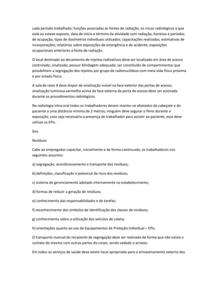 cada período trabalhado; funções associadas às fontes de radiação, os riscos radiológicos a que
está ou esteve exposto, data de início e término da atividade com radiação, horários e períodos
de ocupação; tipos de dosímetros individuais utilizados; capacitações realizadas; estimativas de
incorporações; relatórios sobre exposições de emergência e de acidente; exposições
ocupacionais anteriores a fonte de radiação.
O local destinado ao decaimento de rejeitos radioativos deve ser localizado em área de acesso
controlado; sinalizado; possuir blindagem adequada; ser constituído de compartimentos que
possibilitem a segregação dos rejeitos por grupo de radionuclídeos com meia-vida física próxima
e por estado físico.
A sala de raios X deve dispor de sinalização visível na face exterior das portas de acesso;
sinalização luminosa vermelha acima da face externa da porta de acesso deve ser acionada
durante os procedimentos radiológicos.
Na radiologia intra-oral todos os trabalhadores devem manter-se afastados do cabeçote e do
paciente a uma distância mínima de 2 metros; ninguém deve segurar o filme durante a
exposição; caso seja necessária a presença de trabalhador para assistir ao paciente, esse deve
utilizar os EPIs.
Dos
Resíduos
Cabe ao empregador capacitar, inicialmente e de forma continuada, os trabalhadores nos
seguintes assuntos:
a) segregação, acondicionamento e transporte dos resíduos;
b) definições, classificação e potencial de risco dos resíduos;
c) sistema de gerenciamento adotado internamente no estabelecimento;
d) formas de reduzir a geração de resíduos;
e) conhecimento das responsabilidades e de tarefas;
f) reconhecimento dos símbolos de identificação das classes de resíduos;
g) conhecimento sobre a utilização dos veículos de coleta;
h) orientações quanto ao uso de Equipamentos de Proteção Individual – EPIs.
O transporte manual do recipiente de segregação deve ser realizado de forma que não exista o
contato do mesmo com outras partes do corpo, sendo vedado o arrasto.
Em todos os serviços de saúde deve existir local apropriado para o armazenamento externo dos
 