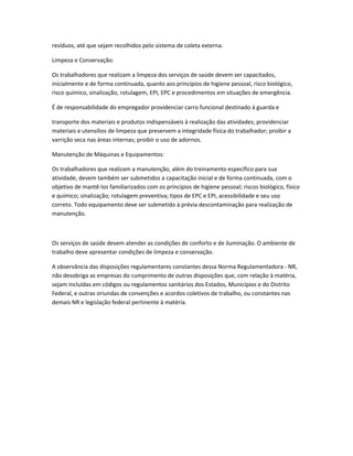 resíduos, até que sejam recolhidos pelo sistema de coleta externa.
Limpeza e Conservação:
Os trabalhadores que realizam a limpeza dos serviços de saúde devem ser capacitados,
inicialmente e de forma continuada, quanto aos princípios de higiene pessoal, risco biológico,
risco químico, sinalização, rotulagem, EPI, EPC e procedimentos em situações de emergência.
É de responsabilidade do empregador providenciar carro funcional destinado à guarda e
transporte dos materiais e produtos indispensáveis à realização das atividades; providenciar
materiais e utensílios de limpeza que preservem a integridade física do trabalhador; proibir a
varrição seca nas áreas internas; proibir o uso de adornos.
Manutenção de Máquinas e Equipamentos:
Os trabalhadores que realizam a manutenção, além do treinamento específico para sua
atividade, devem também ser submetidos a capacitação inicial e de forma continuada, com o
objetivo de mantê-los familiarizados com os princípios de higiene pessoal; riscos biológico, físico
e químico; sinalização; rotulagem preventiva; tipos de EPC e EPI, acessibilidade e seu uso
correto. Todo equipamento deve ser submetido à prévia descontaminação para realização de
manutenção.
Os serviços de saúde devem atender as condições de conforto e de iluminação. O ambiente de
trabalho deve apresentar condições de limpeza e conservação.
A observância das disposições regulamentares constantes dessa Norma Regulamentadora - NR,
não desobriga as empresas do cumprimento de outras disposições que, com relação à matéria,
sejam incluídas em códigos ou regulamentos sanitários dos Estados, Municípios e do Distrito
Federal, e outras oriundas de convenções e acordos coletivos de trabalho, ou constantes nas
demais NR e legislação federal pertinente à matéria.
 