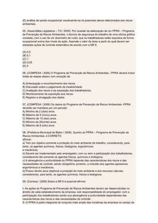 (E) análise de saúde ocupacional, excetuando-se os possíveis danos relacionados aos riscos
ambientais.
05. (Assembléia Legislativa – TO / 2005). Por ocasião da elaboração de um PPRA – Programa
de Prevenção de Riscos Ambientais, o técnico de segurança do trabalho de uma oficina gráfica
constata, com o uso de um dosímetro de ruído, que os trabalhadores estão expostos de forma
ocupacional acima dos níveis de ação. Assinale o valor de dose a partir do qual devem ser
adotadas ações de controle sistemático de acordo com a NR 9.
(A) 0,5
(B) 0,1
(C) 1
(D) 0,05
(E) 5
06. (COMPESA / 2006) O Programa de Prevenção de Riscos Ambientais - PPRA deverá incluir
todas as etapas abaixo com exceção de:
A) Antecipação e reconhecimento dos riscos.
B) Discussão sobre o pagamento da insalubridade.
C) Avaliação dos riscos e da exposição dos trabalhadores.
D) Monitoramento da exposição aos riscos.
E) Registro e divulgação dos dados
07. (COMPESA / 2006) Os dados do Programa de Prevenção de Riscos Ambientais -PPRA
deverão ser mantidos por um período:
A) Mínimo de 2 (dois) anos.
B) Máximo de 5 (cinco) anos.
C) Máximo de 10 (dez) anos.
D) Mínimo de 20(vinte) anos.
E) Máximo de 8 (oito) anos.
08. (Prefeitura Municipal de Betim / 2008). Quanto ao PPRA – Programa de Prevenção de
Riscos Ambientais, é CORRETO
afirmar:
a) Tem por objetivo somente a proteção do meio ambiente de trabalho, considerando, para
tanto, os agentes químicos, físicos, biológicos, ergonômicos
e mecânicos.
b) Deverá ser implementado pelo empregador, com ou sem a participação dos trabalhadores,
considerando tão somente os agentes físicos, químicos e biológicos.
c) A abrangência e profundidade do PPRA depende das características dos riscos e das
necessidades de controle, sendo obrigatória, portanto, a inclusão dos agentes agressivos
ergonômicos e mecânicos.
d) Possui dentre seus objetivos a proteção do meio ambiente e dos recursos naturais,
considerando, para tanto, os agentes químicos, físicos e biológicos.
09. (Correios / 2008) Sobre a NR 9 é possível afirmar:
I- As ações do Programa de Prevenção de Riscos Ambientais devem ser desenvolvidas no
âmbito de cada estabelecimento da empresa, sob responsabilidade do empregador, com a
participação dos trabalhadores sendo sua abrangência e profundidade dependentes das
características dos riscos e das necessidades de controle.
II- O PPRA é parte integrante do conjunto mais amplo das iniciativas da empresa no campo da
 