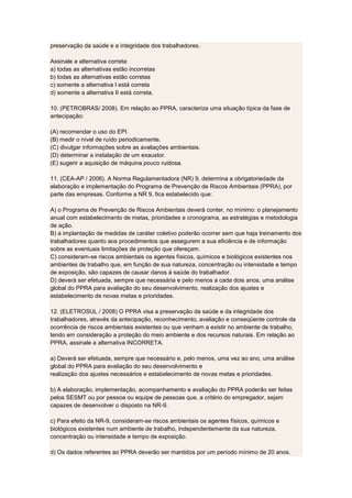 preservação da saúde e a integridade dos trabalhadores.
Assinale a alternativa correta:
a) todas as alternativas estão incorretas
b) todas as alternativas estão corretas
c) somente a alternativa I está correta
d) somente a alternativa II está correta.
10. (PETROBRAS/ 2008). Em relação ao PPRA, caracteriza uma situação típica da fase de
antecipação:
(A) recomendar o uso do EPI.
(B) medir o nível de ruído periodicamente.
(C) divulgar informações sobre as avaliações ambientais.
(D) determinar a instalação de um exaustor.
(E) sugerir a aquisição de máquina pouco ruidosa.
11. (CEA-AP / 2006). A Norma Regulamentadora (NR) 9, determina a obrigatoriedade da
elaboração e implementação do Programa de Prevenção de Riscos Ambientais (PPRA), por
parte das empresas. Conforme a NR 9, fica estabelecido que:
A) o Programa de Prevenção de Riscos Ambientais deverá conter, no mínimo: o planejamento
anual com estabelecimento de metas, prioridades e cronograma, as estratégias e metodologia
de ação.
B) a implantação de medidas de caráter coletivo poderão ocorrer sem que haja treinamento dos
trabalhadores quanto aos procedimentos que assegurem a sua eficiência e de informação
sobre as eventuais limitações de proteção que ofereçam.
C) consideram-se riscos ambientais os agentes físicos, químicos e biológicos existentes nos
ambientes de trabalho que, em função de sua natureza, concentração ou intensidade e tempo
de exposição, são capazes de causar danos à saúde do trabalhador.
D) deverá ser efetuada, sempre que necessária e pelo menos a cada dois anos, uma análise
global do PPRA para avaliação do seu desenvolvimento, realização dos ajustes e
estabelecimento de novas metas e prioridades.
12. (ELETROSUL / 2008) O PPRA visa a preservação da saúde e da integridade dos
trabalhadores, através da antecipação, reconhecimento, avaliação e conseqüente controle da
ocorrência de riscos ambientais existentes ou que venham a existir no ambiente de trabalho,
tendo em consideração a proteção do meio ambiente e dos recursos naturais. Em relação ao
PPRA, assinale a alternativa INCORRETA.
a) Deverá ser efetuada, sempre que necessário e, pelo menos, uma vez ao ano, uma análise
global do PPRA para avaliação do seu desenvolvimento e
realização dos ajustes necessários e estabelecimento de novas metas e prioridades.
b) A elaboração, implementação, acompanhamento e avaliação do PPRA poderão ser feitas
pelos SESMT ou por pessoa ou equipe de pessoas que, a critério do empregador, sejam
capazes de desenvolver o disposto na NR-9.
c) Para efeito da NR-9, consideram-se riscos ambientais os agentes físicos, químicos e
biológicos existentes num ambiente de trabalho, independentemente da sua natureza,
concentração ou intensidade e tempo de exposição.
d) Os dados referentes ao PPRA deverão ser mantidos por um período mínimo de 20 anos.
 